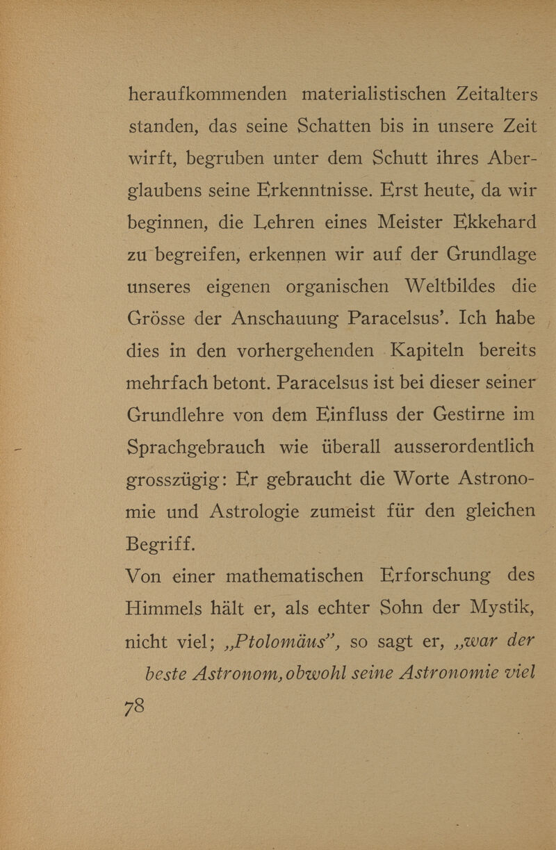 heraufkommenden materialistischen Zeitalters standen, das seine Schatten bis in unsere Zeit wirft, begruben unter dem Schutt ihres Aber¬ glaubens seine Erkenntnisse. Erst heute, da wir beginnen, die Lehren eines Meister Ekkehard zu begreifen, erkennen wir auf der Grundlage unseres eigenen organischen Weltbildes die Grösse der Anschauung Paracelsus*. Ich habe dies in den vorhergehenden Kapiteln bereits mehrfach betont. Paracelsus ist bei dieser seiner Grundlehre von dem Einfluss der Gestirne im Sprachgebrauch wie überall ausserordentlich grosszügig: Er gebraucht die Worte Astrono¬ mie und Astrologie zumeist für den gleichen Begriff. Von einer mathematischen Erforschung des Himmels hält er, als echter Sohn der Mystik, nicht viel; ,,Ptolomäus'\ so sagt er, ^.war der beste Astronom, obwohl seine Astronomie viel 78