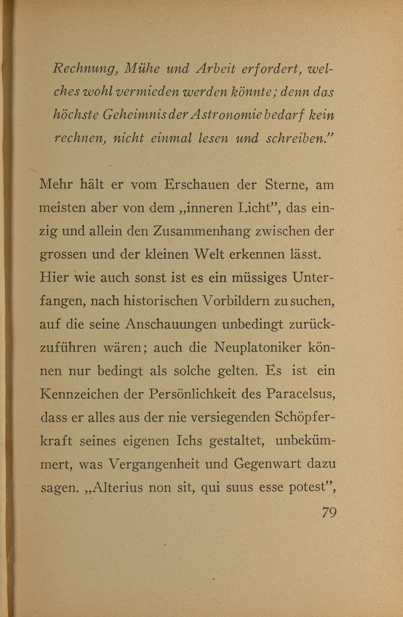 Rechnung, Mühe und Arbeit erfordert, wel¬ ches wohl vermieden werden könnte; denn das höchste Geheimnis der Astronomie bedarf kein rechnen, nicht einmal lesen und schreiben Mehr hält er vom Erschauen der Sterne, am meisten aber von dem inner en Licht, das ein¬ zig und allein den Zusammenhang zwischen der grossen und der kleinen Welt erkennen lässt. Hier wie auch sonst ist es ein müssiges Unter¬ fangen, nach historischen Vorbildern zu suchen, auf die seine Anschauungen unbedingt zurück¬ zuführen wären; auch die Neuplatoniker kön¬ nen nur bedingt als solche gelten. Es ist ein Kennzeichen der Persönlichkeit des Paracelsus, dass er alles aus der nie versiegenden Schöpfer¬ kraft seines eigenen Ichs gestaltet, unbeküm¬ mert, was Vergangenheit und Gegenwart dazu sagen. „Alterius non sit, qui suus esse potest, 79