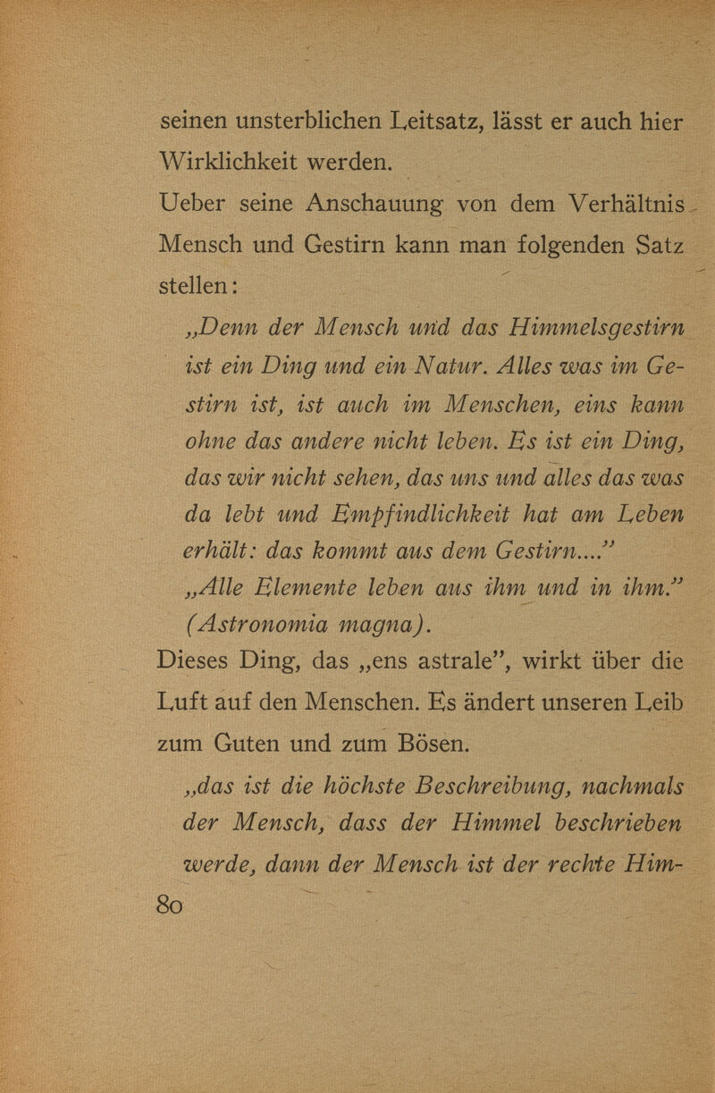 seinen unsterblichen Leitsatz, lässt er auch hier i Wirklichkeit werden. Ueber seine AлscЬauung von dem Verhältnis,/ Mensch und Gestirn kann man folgenden Satz stellen: . ,jDenn der Mensch uHd das Himmelsgestirn ist ein Ding und ein Natur, Alles was im Ge- Stirn ist, ist auch im Menschen, eins kann ohne das andere nicht leben. Es ist ein Ding, das wir nicht sehen, das uns und alles das was da lebt und Empfindlichkeit hat am Leben erhält: das kommt aus dem Gestirn.../^ „Alle Elemente leben aus ihm und in ihm. s (Astronomia magna). Dieses Ding, das „ens astrale, wirkt über die Luft auf den Menschen. Es ändert unseren Leib ; zum Guten und zum Bösen. „das ist die höchste Beschreibung, nachmals der Mensch, dass der Himmel beschrieben werde, dann der Mensch ist der rechi e Him-