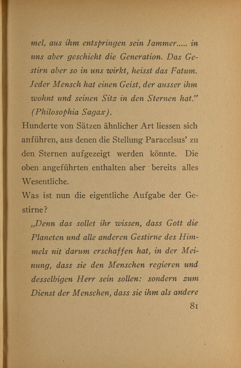. mei, aus ihm entspringen sein Jammer in uns aber geschieht die Generation. Das Ge¬ stirn aber so in uns wirkt, heisst das Fatum. Jeder Mensch hat einen Geist, der ausser ihm wohnt und seinen Sitz in den Sternen hat. (Philosophia Sagax). Hunderte von Sätzen ähnlicher Art Hessen sich anführen, aus denen die Stellung Paracelsus' zu den Sternen aufgezeigt werden könnte. Die oben angeführten enthalten aber bereits alles Wesentliche. Was ist nun die eigentliche Aufgabe der Ge¬ stirne? „Denn das sollet ihr wissen, dass Gott die Planeten und alle anderen Gestirne des Him¬ mels nit 'darum erschaffen hat, in der Mei¬ nung, dass sie den Menschen regieren und desselbigen Herr sein sollen: sondern zum Dienst der Menschen, dass sie ihm als aridere 8i I . ■ . -• ^ 'V 'V
