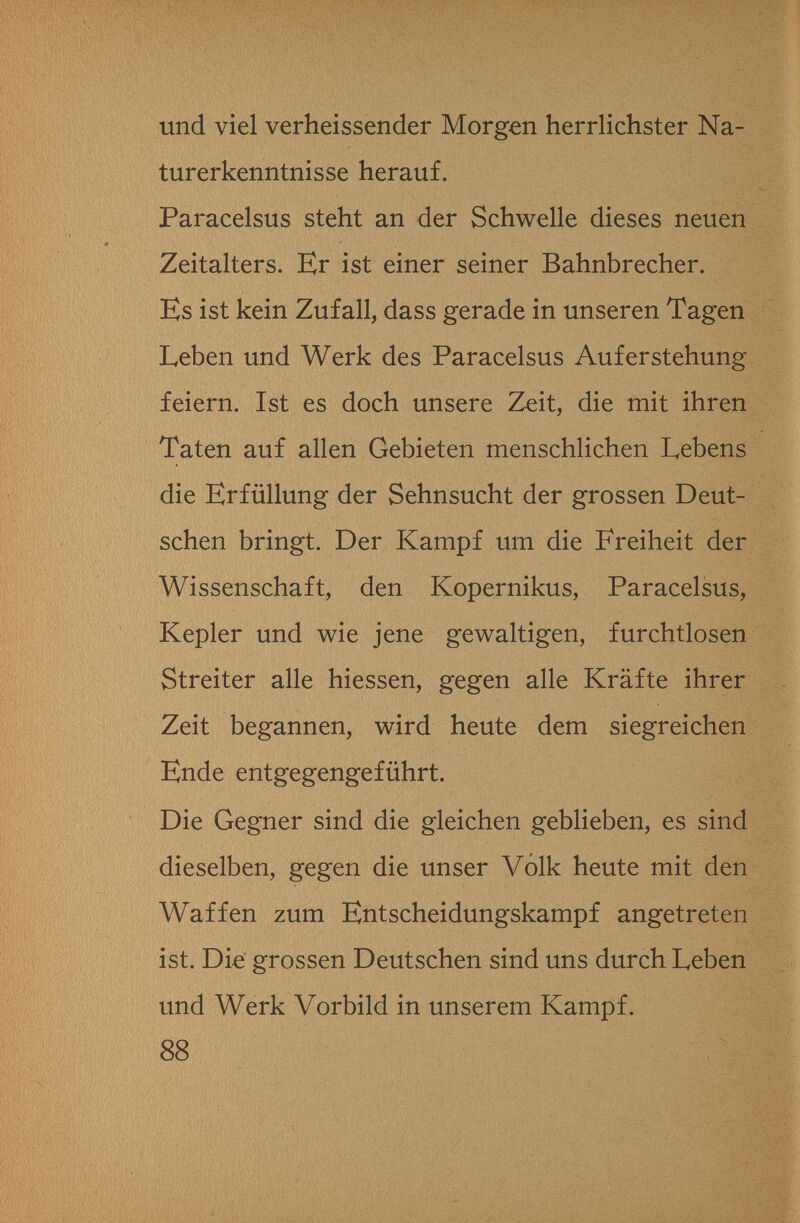 und viel verheissender Morgen herrlichster Na¬ turerkenntnisse herauf. Paracelsus steht an der Schwelle dieses neuen Zeitalters. Er ist einer seiner Bahnbrecher. Es ist kein Zufall, dass gerade in unseren Tagen Leben und Werk des Paracelsus Auferstehung feiern. Ist es doch unsere Zeit, die mit ihren Taten auf allen Gebieten menschlichen Lebens die Erfüllung der Sehnsucht der grossen Deut¬ schen bringt. Der Kampf um die Freiheit der Wissenschaft, den Kopernikus, Paracelsus, Kepler und wie jene gewaltigen, furchtlosen Streiter alle hiessen, gegen alle Kräfte ihrer Zeit begannen, wird heute dem siegreichen Ende entgegengeführt. Die Gegner sind die gleichen geblieben, es sind dieselben, gegen die unser Volk heute mit den Waffen zum Entscheidungskampf angetreten ist. Die grossen Deutschen sind uns durch Leben und Werk Vorbild in unserem Kampf. 88