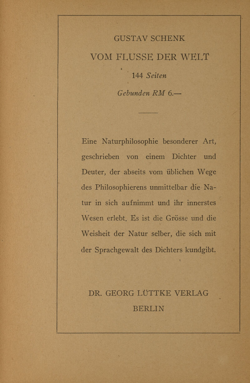 GUSTAV SCHENK VOM FLUSSE DER WELT 144 Seiten Gebunden RM 6.— Eine Naturphilosophie besonderer Art, geschrieben von einem Dichter und Deuter, der abseits vom üblichen Wege des Philosophierens unmittelbar die Na¬ tur in sich aufnimmt und ihr innerstes Wesen erlebt. Es ist die Grösse und die Weisheit der Natur selber, die sich mit der Sprachgewalt des Dichters kundgibt. DR. GEORG LÜTTKE VERLAG BERLIN ; I 