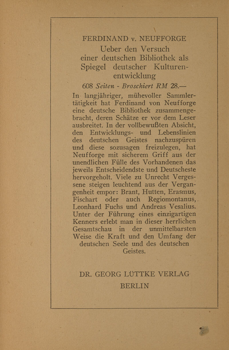 FERDINAND v. NEUFFORGE Ueber den Versuch einer deutschen Bibliothek als Spiegel deutscher Kulturen¬ entwicklung 608 Seiten - Broschiert RM 28.— In langjähriger, mühevoller Sammler¬ tätigkeit hat Ferdinand von Neuf forge eine deutsche Bibliothek zusammenge¬ bracht, deren Schätze er vor dem Leser ausbreitet. In der vollbewußten Absicht, den Entwicklungs- und Lebenslinien des deutschen Geistes nachzuspüren und diese sozusagen freizulegen, hat Neufforge mit sicherem Griff aus der unendlichen Fülle des Vorhandenen das jeweils Entscheidendste und Deutscheste hervorgeholt. Viele zu Unrecht Verges¬ sene steigen leuchtend aus der Vergan¬ genheit empor: Brant, Hutten, Erasmus, Fischart oder auch Regiomontanus, Leonhard Fuchs und Andreas Vesalius. Unter der Führung eines einzigartigen Kenners erlebt man in dieser herrlichen Gesamtschau in der unmittelbarsten Weise die Kraft und den Umfang der deutschen Seele und des deutschen Geistes. DR. GEORG LÜTTKE VERLAG BERLIN