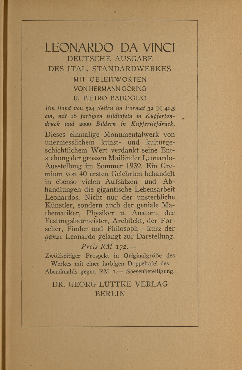 LEONARDO DA VINCI DEUTSCHE AUSGABE DES ITAL. STANDARDWERKES MIT GELEITWORTEN VON HERMANN GORING U. PIETRO BADOGLIO Ein Band von 524 Seiten im Format 32 X 4i>S cm>, mit 16 farbigen Bildtafeln in Kupferton¬ druck und 2000 Bildern in Kupfertiefdruck. Dieses einmalige Monumentalwerk von unermesslichem kunst- und kulturge¬ schichtlichem Wert verdankt seine Ent¬ stehung der grossen Mailänder Leonardo- Ausstellung im Sommer 1939. Ein Gre¬ mium von 40 ersten Gelehrten behandelt in ebenso vielen Aufsätzen und Ab¬ handlungen die gigantische Lebensarbeit Leonardos. Nicht nur der unsterbliche Künstler, sondern auch der geniale Ma¬ thematiker, Physiker u. Anatom, der Festungsbaumeister, Architekt, der For¬ scher, Finder und Philosoph - kurz der ganze Leonardo gelangt zur Darstellung. Preis RM 172.— Zwölfseitiger Prospekt in Originalgröße des Werkes mit einer farbigen Doppeltafel des Abendmahls gegen RM i.— Spesenbeteiligung. DR. GEORG LÜTTKE VERLAG BERLIN
