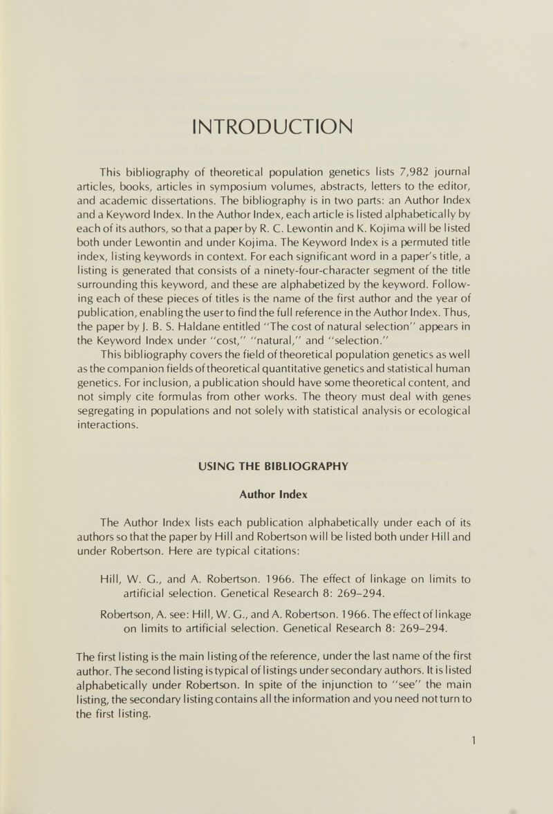 INTRODUCTION This bibliography of theoretical population genetics lists 7,982 journal articles, books, articles in symposium volumes, abstracts, letters to the editor, and academic dissertations. The bibliography is in two parts: an Author Index and a Keyword Index. In the Author Index, each article is listed alphabetically by each of its authors, so that a paper by R. C. Lewontin and K. Kojima will be listed both under Lewontin and under Kojima. The Keyword Index is a permuted title index, listing keywords in context. For each significant word in a paper's title, a listing is generated that consists of a ninety-four-character segment of the title surrounding this keyword, and these are alphabetized by the keyword. Follow¬ ing each of these pieces of titles is the name of the first author and the year of publication, enabling the userto find the full reference in the Author Index. Thus, the paper by J. B. S. Haldane entitled The cost of natural selection appears in the Keyword Index under cost, natural, and selection. This bibliography covers the field of theoretical population genetics as well as the companion fields of theoretical quantitative genetics and statistical human genetics. For inclusion, a publication should have some theoretical content, and not simply cite formulas from other works. The theory must deal with genes segregating in populations and not solely with statistical analysis or ecological interactions. USING THE BIBLIOGRAPHY Author Index The Author Index lists each publication alphabetically under each of its authors so that the paper by Hill and Robertson will be listed both under Hill and under Robertson. Here are typical citations: Hill, W. G., and A. Robertson. 1966. The effect of linkage on limits to artificial selection. Genetical Research 8: 269-294. Robertson, A. see: Hill, W. G., and A. Robertson. 1966. The effect of linkage on limits to artificial selection. Genetical Research 8: 269-294. The first listing is the main listing ofthe reference, underthe last name ofthe first author. The second listing is typical of listings under secondary authors. It is listed alphabetically under Robertson. In spite of the injunction to see the main listing, the secondary listing contains all the information and you need not turn to the first listing.