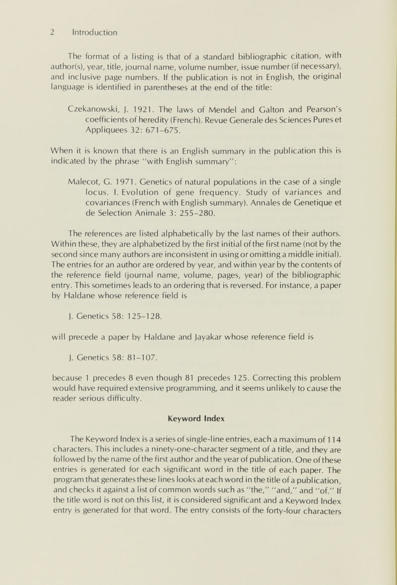 2 Introduction The format of a listing is that of a standard bibliographic citation, with author(s), year, title, journal name, volume number, issue number (if necessary), and inclusive page numbers. If the publication is not in English, the original language is identified in parentheses at the end of the title: Czekanowski, J. 1921. The laws of Mendel and Galton and Pearson's coefficients of heredity (French). Revue Generale des Sciences Pures et Appliquées 32: 671-675. When it is known that there is an English summary in the publication this is indicated by the phrase with English summary: Malecot, G. 1971. Genetics of natural populations in the case of a single locus. I. Evolution of gene frequency. Study of variances and covariances (French with English summary). Annales de Genetique et de Selection Animale 3: 255-280. The references are listed alphabetically by the last names of their authors. Within these, they are alphabetized by the first initial of the first name (not by the second since many authors are inconsistent in using or omitting a middle initial). The entries for an author are ordered by year, and within year by the contents of the reference field (journal name, volume, pages, year) of the bibliographic entry. This sometimes leads to an ordering that is reversed. For instance, a paper by Haldane whose reference field is J. Genetics 58: 125-128. will precede a paper by Haldane and Jayakar whose reference field is J. Genetics 58: 81-107. because 1 precedes 8 even though 81 precedes 125. Correcting this problem would have required extensive programming, and it seems unlikely to cause the reader serious difficulty. Keyword Index The Keyword Index is a series of single-l ine entries, each a maximum of 114 characters. This includes a ninety-one-character segment of a title, and they are followed by the name ofthe first author and the year of publication. Oneofthese entries is generated for each significant word in the title of each paper. The program that generates these lines looks at each word in the title of a publication, and checks it against a I ist of common words such as the, and, and of. If the title word is not on this list, it is considered significant and a Keyword Index entry is generated for that word. The entry consists of the forty-four characters
