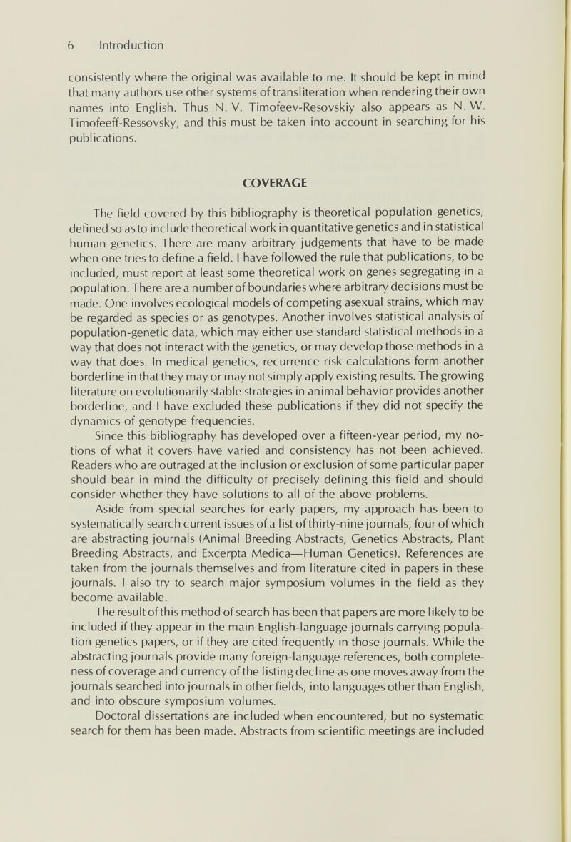 6 Introduction consistently where the original was available to me. It should be kept in mind that many authors use other systems of transliteration when rendering their own names into English. Thus N. V. Timofeev-Resovskiy also appears as N. W. Timofeeff-Ressovsky, and this must be taken into account in searching for his publications. COVERAGE The field covered by this bibliography is theoretical population genetics, defined so as to include theoretical work in quantitative genetics and in statistical human genetics. There are many arbitrary judgements that have to be made when one tries to define a field. I have followed the rule that publications, to be included, must report at least some theoretical work on genes segregating in a population. There are a number of boundaries where arbitrary decisions must be made. One involves ecological models of competing asexual strains, which may be regarded as species or as genotypes. Another involves statistical analysis of population-genetic data, which may either use standard statistical methods in a way that does not interact with the genetics, or may develop those methods in a way that does. In medical genetics, recurrence risk calculations form another borderline in that they mayor may not simply apply existing results. The growing literature on evolutionarily stable strategies in animal behavior provides another borderline, and I have excluded these publications if they did not specify the dynamics of genotype frequencies. Since this bibliography has developed over a fifteen-year period, my no¬ tions of what it covers have varied and consistency has not been achieved. Readers who are outraged at the inclusion or exclusion of some particular paper should bear in mind the difficulty of precisely defining this field and should consider whether they have solutions to all of the above problems. Aside from special searches for early papers, my approach has been to systematically search current issues ofa list of thirty-nine journals, fourofwhich are abstracting journals (Animal Breeding Abstracts, Genetics Abstracts, Plant Breeding Abstracts, and Excerpta Medica—Human Genetics). References are taken from the journals themselves and from literature cited in papers in these journals. I also try to search major symposium volumes in the field as they become available. The result of this method of search has been that papers are more likely to be included if they appear in the main English-language journals carrying popula¬ tion genetics papers, or if they are cited frequently in those journals. While the abstracting journals provide many foreign-language references, both complete¬ ness of coverage and currency of the listing decline as one moves away from the journals searched into journals in other fields, into languages other than English, and into obscure symposium volumes. Doctoral dissertations are included when encountered, but no systematic search for them has been made. Abstracts from scientific meetings are included