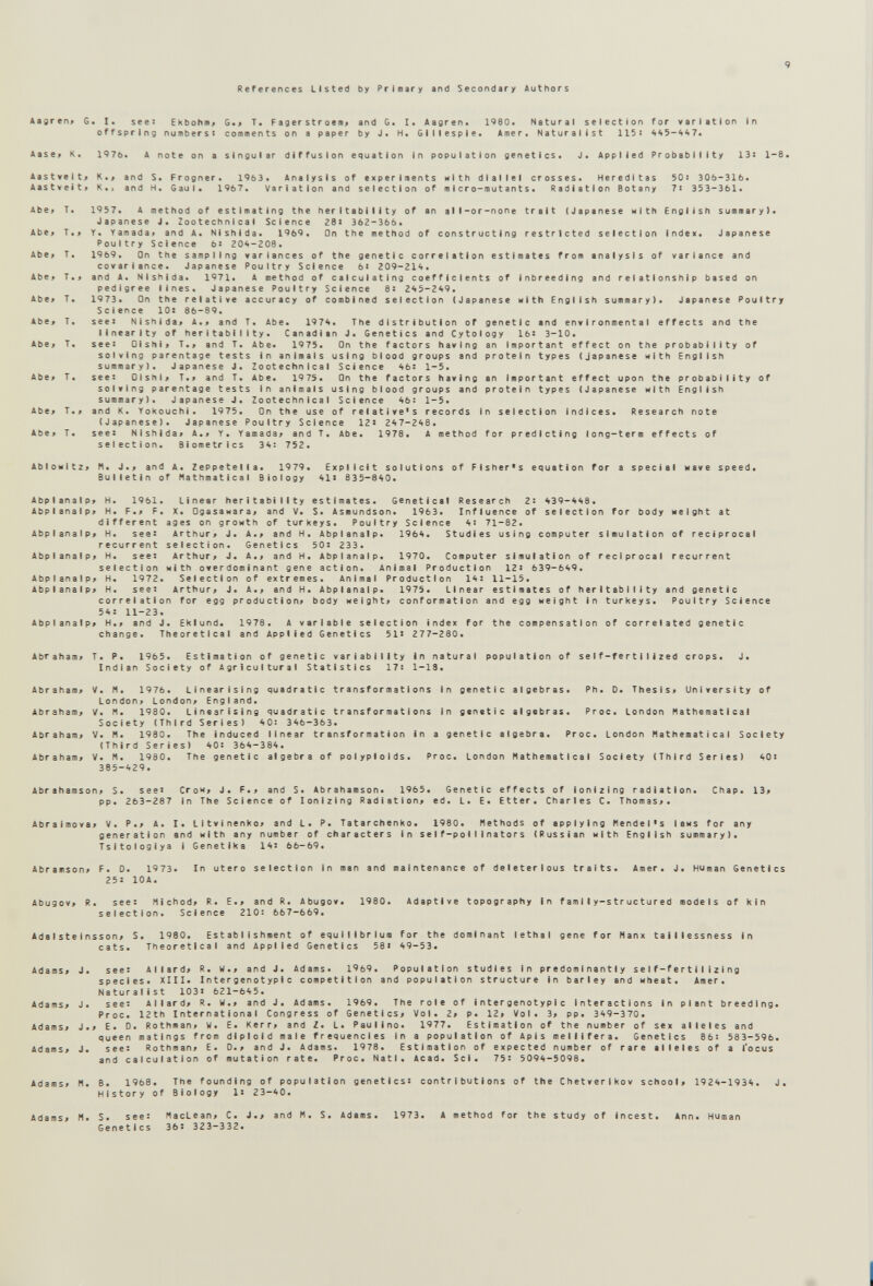 9 References Listed by Prlnary and Secondary Authors *agren> 6. I. see: ЕкЬоЬи» T. F ag er st r aeii< and G> !• Aagren. 1980. Natural selection for variation In offspring numbers: comments on a paper by J. H. Gillespie. Àmer. Naturalist 115: 445-4*7. Aase« К. 1976. A note on a singular diffusion equation In population genetics. J. Applied Probability 13: 1-8. Aastvelt> К.» and S. Frogner. 1963. Analysis of experiments ulth diallel crosses. Heredltas 50: 306-316. Aastveiti K., and H. Gaul. 1967. Variation and selection of a I cro-mutants. Radiation Botany 7: 353-361. 1957. A method of estimating the heritablllty of an all-or-none trait (Japanese Hith English summary). Japanese J. Zootechnlcal Science 281 362-366. Y. Yamada» and A. NIshida. 1969. On the method of constructing restricted selection index. Japanese Poultry Science 6: 204-208. 1969. On the sampling variances of the genetic correlation estimates from analysis of variance and covarlance. Japanese Poultry Science 6: 209-214. and A. NIshida. 1971. A method of calculating coefficients of Inbreeding and relationship based on pedigree lines, Japanese Poultry Science 8: 245-249. 1973. On the relative accuracy of combined selection (Japanese ulth English summary). Japanese Poultry Science 10: 86-89. see: Nishlda> A.> and T. Abe. 1974. The distribution of genetic and environmental effects and the linearity of heritablllty. Canadian J. Genetics and Cytology 16: 3-10. see: OlshI» T., and T. Abe. 1975. On the factors having an Important effect on the probability of solving parentage tests in animals using blood groups and protein types (Japanese with English summary). Japanese J. Zootechnlcal Science 46: 1-5. see: Olshi> T.> and T. Abe. 1975. On the factors having an Important effect upon the probability of solving parentage tests In animals using blood groups and protein types (Japanese with English summary). Japanese J. Zootechnlcal Science 46: 1-5. and K. YoKouchl. 1975. Qn the use of relative's records In selection indices. Research note (Japanese). Japanese Poultry Science 12: 247-248. see: Nl$h|da> A.» Y. Yamada« and T. Abe. 1978. A method for predicting long-term effects of selection. Biometrics 34: 752. AbloHltz> H. J.> and A. Zeppetella. 1979. Explicit solutions of Fisher's equation for a special wave speed. Bulletin of Hathmatical Biology 41> 835-840. Abplanalp; H. 1961. Linear heritablllty estimates. Genetical Research 2: 439-448. Abplanalpf H. f.t F. X. OgasaHara« and V. S. Asmundson. 1963. Influence of selection for body Height at different ages on growth of turkeys. Poultry Science 4: 71-82. AbplanalPf H. see: Arthur« J. A.« and H. Abplanalp. 1964. Studies using computer simulation of reciprocal recurrent selection. Genetics 50: 233. Abplanalp« H. see: Arthur« J. A.« and H. Abplanalp. 1970. Computer simulation of reciprocal recurrent selection with overdominant gene action. Animal Production 12: 639-649. Abplanalp« H. 1972. Selection of extremes. Animal Production 14: 11-15. Abplanalp« H. see: Arthur« J. A.« and H. Abplanalp. 1973. Linear estimates of heritablllty and genetic correlation for egg production« body Height« conformation and egg Height In turkeys. Poultry Science 54: 11-23. Abplanalp« H.« and J. EKIund. 1978. A variable selection index for the compensation of correlated genetic change. Theoretical and Applied Genetics 51: 277-280. Abraham« T. P. 1965. Estimation of genetic variability in natural population of self-fertilized crops. J. Indian Society of Agricultural Statistics 17: 1-13. Abraham« V. H. 1976. Linearising quadratic transformations in genetic algebras. Ph. D. Thesis« University of London« London« England. Abraham« V. H. 1980. Linearising quadratic transformations In genetic algebras. Proc. London Mathematical Society (Third Series) 40: 346-363. Abraham« V. H. 1980. The induced linear transformation in a genetic algebra. Proc. London Mathematical Society (Third Series) 40: 364-384. Abraham« V. M. 1980. The genetic algebra of polyploids. Proc. London Mathematical Society (Third Series) 40: 385-429. Abrahamson« S. see: Сгон« J. F.« and S. Abrahamson. 1965. Genetic effects of ionizing radiation. Chap. 13> pp. 263-287 in The Science of Ionizing Radiation« ed. L. E. Etter. Charles C. Thomas«. Abralmova« V. P.« A. I. LitvinenKo« and L. P. Tatarchenko. 1980. Methods of applying Mendel's ians for any generation and Hith any number of characters in self-pollinators (Russian nith English summary). Tsltologiya 1 Genetlka 14: 66-69. Abramson« F. D. 1973. In utero selection in man and maintenance of deleterious traits. Amer. J. Human Genetics 255 IDA. Abugov« R. see: Michod« R. E.« and R. Abugov. 1980. Adaptive topography In family-structured models of kin selection. Science 210: 667—669. Ada I ste I nsson« S. 1980. Establishment of equilibrium for the dominant lethal gene for Manx tailiessness in cats. Theoretical and Applied Genetics 58i 49-53. Adams« J. see: Ailard« R. W.« and J. Adams. 1969. Population studies In predominantly se 1f-fer11 I iz1ng species. XIII. In ter genotypi с competition and population structure in barley and Hheat. Aaer. Naturalist 103: 621-645. Adams« J. see: Ailard« R. W.« and J. Adams. 1969. The role of Intergenotyp1 с Interactions In plant breeding. Proc. 12th International Congress of Genetics« Vol. 2« p. 12« Vol. 3« pp. 349-370. Adams» J.« E. 0. Rothman« W. E. Kerr« and Z. L. Paulino. 1977. Estimation of the number of sex alleles and queen matings from diploid male frequencies In a population of Apis melllfera. Genetics 86: 583-596. Adams« J. see: Rothman« E. D.« and J. Adams. 1978. Estimation of expected number of rare alleles of a I'ocus and calculation of mutation rate. Proc. Natl. Acad. Sci. 75: 5094-5098. Adams« H. В. 1968. The founding of population genetics: contributions of the Chetverikov school« 1924-1934. J. History of Biology 1: 23-40. Adams« M. S. see: MacLean« C. J.« and M. S. Adams. 1973. A method for the study of incest. Ann. Human Genetics 36' 323-332.