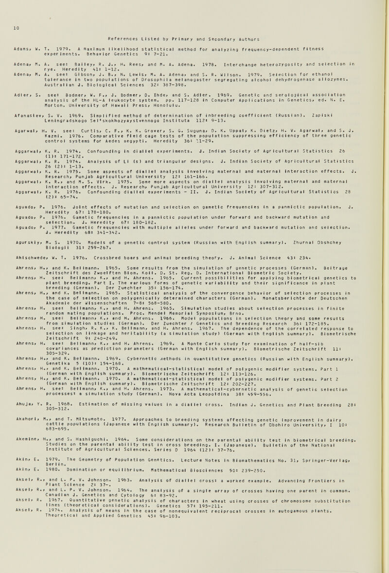 10 References Listed by Primary and Secondary Authors Adams» W. T. 1979. A maximum likelihood statistical method for analyzing frequency-dependent fitness experiments. Behavior Genetics 9i 7-21. Adena» M. A. see: Balley> R. J.> H. Rees» and M. A. Adena. 1978. Interchange heterozygosity and selection in rye. Heredity 1-12. Adena» M. A. seei Gibson» J. 8.» N. Lewis» M. A. Adena» and S. R. Wilson. 1979. Selection for ethanol tolerance in two populations of Orosophlla melanogaster segregating alcohol dehydrogenase allozymes. Australian J. Biological Sciences 32: 387-398. Adler» S. see: Bodmer» W. F.» J. Bodmer» 0. Ihde» and S. Adler. 1969. Genetic and serological association analysis of the HL-A leukocyte system. pp. 117-128 in Computer Applications in Genetics» ed. N. E. Morton. University of Hawaii Press» Honolulu. Afanasiev» S. V. 1969. Simplified method of determination of inbreeding coefficient (Russian). Zapiski Leningradskogo S e I •skokhozyay stvennogo Institute 112« 9-13. Agarwal» H. V. see: Curtis» C. F.» K. K. Grover» S. 6. Suguna» D. K. Uppal» K. Dietz» H. V. Agarwai» and S. J. Kazmi. 1976. Comparative field cage tests of the population suppressing efficiency of three genetic control systems for Aedes aegypti. Heredity 36: 11-29. Aggarwal» K. R. 1974. Confounding in diallel experiments. J. Indian Society of Agricultural Statistics 26 (1)J 171-172. Aggarwal» K. R. 1974. Analysis of LI (s) and triangular designs. J. Indian Society of Agricultural Statistics 26 (2): 1-13. Aggarwal» K. R. 1975. Some aspects of diallel analysis involving maternal and maternal interaction effects. J. Research» Punjab Agricultural University 12: 161-166. Aggarwal» K. R.» and M. S. Virk. 1975. Some more aspects on diallel analysis Involving maternal and maternal interaction effects. J. Research» Punjab Agricultural University 12: 307-312. Aggarwal» K. R. 1976. Confounding diallel experiments - II. J. Indian Society of Agricultural Statistics 28 (2)» 65-74. Aguado» P. 1976. Joint effects of mutation and selection on gametic frequencies in a panmictic population. J. Heredity 67: 178-180. Aguado» P. 1976. Gametic frequencies In a panmictic population under forward and backward mutation and selection. J. Heredity 67i 18 0-182. Aguado» P. 1977. Gametic frequencies with multiple alleles under forward and backward mutation and selection. J. Heredity 68s 341-342. Agurskly» И. S. 1970. Models of a genetic control system (Russian with English summary). Zhurnal Obshchey Blologli 3U 259-267. Ahlschwede» W. T. 1976. Crossbred boars and animal breeding theory. J, Animal Science 43i 234. Ahrens» H.» and К. Bellmann. 1965. Some results from the simulation of genetic processes (German). Beitrage Zeitschrift des Zwoelften Blom. Koll. D. St. Reg. D. International Biometrie Society. Ahrens» H. see: Bellmann» K.» and H. Ahrens. 1965. Current possibilities for applying biometrical genetics to plant breeding. Part I. The various forms of genetic variability and their significance in plant breeding (German). Der Zuechter 35: 156-174. Ahrens» H.» and К. Bellmann. 1965. Statistical analysis of the convergence behavior of selection processes in the case of selection on poI у gen 1 cal I у determined characters (German). Monatsberichte der Deutschen Akademie der Wissenschaften 7-8: 568-580. Ahrens» H. see: Bellfflann» K.» and H. Ahrens. 1965. Simulation studies about selection processes In finite random mating populations. Proc. Mendel Memorial Symposium» Brno. Ahrens» H. see: Bellmann» К.» and H. Ahrens. 1966. Model populations in selection theory and some results from simulation studies (German). Der Zuechter / Genetics and Breed1ng Res e arch 36: 172-185. Ahrens» H. see: Singh» R. K.» K. Bellmann» and H. Ahrens. 1967. The dependence of the correlated response to selection on linkage and herltabillty (a simulation study) (German with English summary). Biometrische Zeltschrift 91 240-249. Ahrens» H. see: Bellmann» К.» and H. Ahrens. 1969. A Monte Carlo study for examination of half-slb covarlances as prediction parameters (German with English summary). Biometrische Zeitschrift 11: 305-329. Ahrens» H.» and К. Bellmann. 1969. Cybernetic .nethods in quantitative genetics (Russian with English summary). Genetika 5 (10)i 154-168. Ahrens» H.» and К. Bellmann. 1970. A mathemati с a 1-sta11 sti с a I model of polygenic modifier systems. Part 1 (German with English summary). Blometrlsche Zeitschrift 12: 113-126. Ahrens» H.» and К. BeMmann. 1970. A ma thema 11 ca 1-s t at I s t i ca I model of polygenic modifier systems. Part 2 (German with English summary). Blometrlsche Zeitschrift 12: 202-227. Ahrens» H. see: Bellmann» К.» and H. Ahrens. 1973. A mathemati с a 1 —cyber ne11 с analysis of genetic selection processes: a simulation study (German). Nova Acta Leopoldina 38: 459-556. Ahuja» Y. R. 1968. Estimation of missing values In a diallel cross. Indian J. Genetics and Plant Breeding 28i 305-312. Akahorl» M.» and T. Mitsumoto. 1977. Approaches to breeding systems affecting genetic Improvement in dairy cattle populations (Japanese with English summary). Research Bulletin of Obohiro University» I lOi 683-695. Akemine» H.» and S. Hashlguchl. 1964. Some considerations on the parental ability test in biometrica! breeding. Studies on the parental ability test in cross breeding. I. (Japanese). Bulletin of the National Institute of Agricultural Sciences. Series D 1964 (12): 37-76. Akin» E. 1979. The Geometry of Population Genetics. Lecture Notes In В iomathematics No. 31» Springer-Verlag» Ber lin. Akin» E. 1980. Domination or equilibrium. Mathematical Biosciences 50: 239-250. Aksel» R.» and L. P. V. Johnson. 1963. Analysis of diallel cross: a worked example. Advancing Frontiers in Plant Science 2: 3 7-. Aksel» R.» and L. P. V. Johnson. 1964. The analysis of a single array of crosses having one parent In common. Canadian J. Genetics and Cytology 6: 83-92. Aksel» R. 1967. Quantitative genetic analysis of characters In wheat using crosses of chromosome substitution lines (theoretical considerations). Genetics 57: 195-211. Aksel» R. 1974. Analysis of means In the case of nonequ I va I ent reciprocal crosses in autogamous plants. Theoretical and Applied Genetics 45s 96-103.