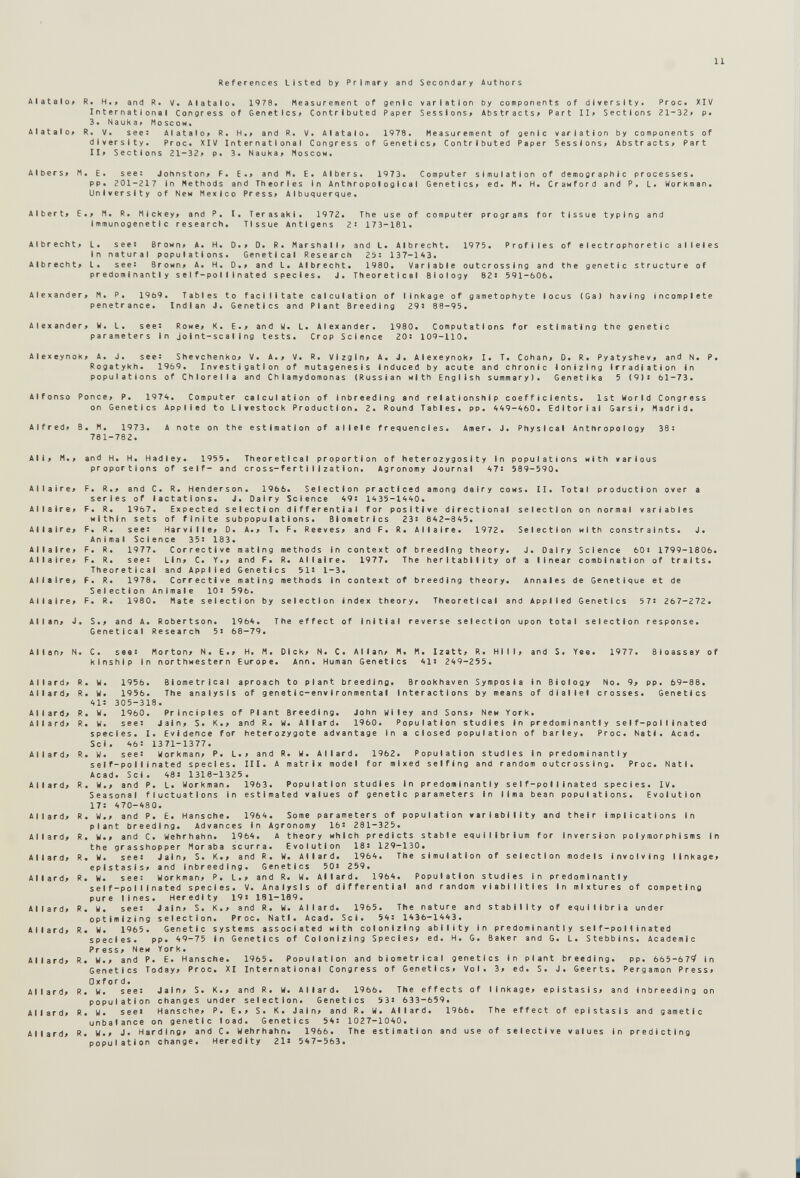 11 References Listed by Primary and Secondary Authors Alatalo« R. H.» and R. V. Alatalo« 1978. Measurement of genie variation by components of diversity. Proc. XIV International Congress of Genetics» Contributed Paper Sessions» Abstracts» Part II» Sections 21-32» p. 3. NauKa» Moscow. Alatalo» R. V. see: Alatalo» R. H.» and R. V. Alatalo. 1978. Measurement of genie variation by components of diversity. Proc. XIV International Congress of Genetics» Contributed Paper Sessions» Abstracts» Part II» Sections 21-32» p. 3. NauKa» Moscow. Albers» M. E. see: Johnston» F. E.» and H. E. Albers. 1973. Computer simulation of demographic processes. pp. 201-217 in Methods and Theories in Anthropological Genetics» ed. M. H. Crawford and P. L. Workman. University of New Mexico Press» Albuquerque. Albert» E.» M. R. Mickey» and P. I. Terasaki. 1972. The use of computer programs for tissue typing and Immunogene11 с research. Tissue Antigens 2: 173-181. Albrecht» L. see: Brown» A. H. D.» D. R. Marshall» and L. Albrecht. 1975. Profiles of e Iectrophoret1 с alleles In natural populations. Genetlcal Research 25: 137-1*3. Albrecht» L. see: Brown» A. H. D.» and L. Albrecht. 1980. Variable outcrossing and the genetic structure of predominantly self-pollinated species. J. Theoretical Biology 82: 591-606. Alexander» M. P. 1969. Tables to facilitate calculation of linkage of gametophyte locus (Ga) having incomplete penetrance. Indian J. Genetics and Plant Breeding 29: 88-95. Alexander» W. L. see: Rowe» K. E.» and W. L. Alexander. 1980. Computations for estimating the genetic parameters in joint-scaling tests. Crop Science 20: 109-110. Alexeynok» A. J. see: Shevchenko» V. A.» V. R. Vizgin» A. J. Aiexeynok» I. T. Cohan» 0. R. Pyatyshev» and N. P. Rogatykh. 1969. Investigation of mutagenesis induced by acute and chronic ionizing Irradiation In populations of Chlorella and С h I amydomonas (Russian with English summary). Genetlka 5 (9)> 61-73. Alfonso Ponce» P. 197<i. Computer calculation of Inbreeding and relationship coefficients. 1st World Congress on Genetics Applied to Livestock Production. 2. Round Tables, pp. *49-460. Editorial Garsi» Madrid. Alfred» B. M. 1973. A note on the estimation of allele frequencies. Amer. J. Physical Anthropology 38: 781-782. Al Ij M.» and H. H. Hadley. 1955. Theoretical proportion of heterozygosity In populations with various proportions of self- and cross-fertilization. Agronomy Journal *7: 589-590. Allaire» Al I a ir e» Allaire» Allaire» Allaire» Alia ire» Allaire» F. R.» and C. R. Henderson. 1966. Selection practiced among dairy cows. II. Total production over a F. R. 1967. Expected selection differential for positive directional selection on normal variables within sets of finite subpopuI ations. Biometrics 23: 842-845. F. R. see: Harvllle» D. A.» T. F. Reeves» and F. R. Allaire. Animal Science 35: 183. F. R. 1977. Corrective mating methods In context of breeding theory » and F. R. Allaire. 1977 and Applied Genetics 51: 1-3. Corrective mating methods In context of breeding theory. 10: 596. F. R. see: Lin» С Theoretical F. R. 1978. Selection Animale 1972. Selection with constraints. J. J. Dairy Science 60: 1799-1806. The heritabllity of a linear combination of traits. Annales de Genetique et de F. R. 1980. Mate selection by selection index theory. Theoretical and Applied Genetics 57: 267-272. Allan» J. S.» and A. Robertson. 1964. The effect of Initial reverse selection upon total selection response. Genetlcal Research 5: 68-79. Allan» N. C. see: Morton» N. E.» H. M. Dick» N. С. Allan» M. M. Izatt» R. Hill» and S. kinship in northwestern Europe. Ann. Human Genetics 41: 249-255. Yee. 1977. Bioassay of A IIard» Al Iard» Al Iard» Al Iard» Al Iard» A11ard» AIIard» Ail ard» A11 ard» Al I ard» Al Iard» A 11 ard» A11 a rd» Al I ard» A11 ar d» Al lard» R. W. 1956. Blometrlcal aproach to plant breeding. Brookhaven Symposia in Biology No. 9; pp. 69-88. R. W. 1956. The analysis of genetic-environmental Interactions by means of diallel crosses. Genetics 4i: 305-318. R. W. 1960. Principles of Plant Breeding. John Wiley and Sons» New York. R. w. see: Jain» S. К.» and R. W. Allard. 1960. Population studies In predominantly self-pollinated species. 1. Evidence for heterozygote advantage In a closed population of barley. Proc. Natl. Acad. Sci. 46: 1371-1377. R. W. see: Workman» P. L.» and R. W. Allard. 1962. Population studies In predominantly self-pollinated species. III. A matrix model for mixed selfing and random outcrossing. Proc. Natl. Acad. Sci. 48: 1318-1325. R. W.» and P. L. Workman. 1963. Population studies In predominantly self-pollinated species. IV. Seasonal fluctuations in estimated values of genetic parameters in lima bean populations. Evolution 17: 470-480. R. W.» and P. E. Hansche. 1964. Some parameters of population variability and their implications In plant breeding. Advances In Agronomy 16: 281-325. R. W.» and C. Wehrhahn. 1964. A theory which predicts stable equilibrium for Inversion polymorphisms in the grasshopper Moraba scurra. Evolution 18: 129—130. R. W. see: Jain» S. K.» and R. W. Allard. 1964. The simulation of selection models involving linkage» epistasis» and inbreeding. Genetics 50: 259. R. W. see: Workman» P. L.» and R. W. Allard. 1964. Population studies in predominantly self-pollinated species. V. Analysis of differential and random viabilities in mixtures of competing pure lines. Heredity 19: 181-189. R. W. see: Jain» S. K.» and R. W. Allard. 1965. The nature and stability of equilibria under optimizing selection. Proc. Natl. Acad. Sci. 54: 1436-1443. R. W. 1965. Genetic systems associated with colonizing ability in predominantly self-pollinated species. pp. 49-75 in Genetics of Colonizing Species» ed. H. G. Baker and G. L. Stebblns. Academic Press» New York. R. W.» and P. E. Hansche. 1965. Population and biometricai genetics in plant breeding. pp. 665-674' in Genetics Today» Proc. XI International Congress of Genetics» Vol. 3» ed. S. J. Geerts. Pergamon Press» Oxford. R. w. see: Jain» S. K.» and R. W. Allard. 1966. The effects of linkage» epistasis» and inbreeding on population changes under selection. Genetics 53: 633-659. R. w. see: Hansche» P. E.» S. K. Jain» and R. W. Allard. 1966. unbalance on genetic load. Genetics 54: 1027-1040. R. W.» J. Harding» and C. Wehrhahn. 1966. The estimation and use of selective values in predicting population change. Heredity 21» 547-563. The effect of epistasis and gametic