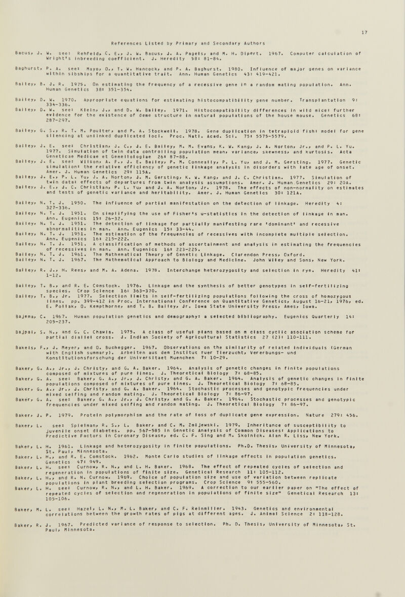 17 References Listed by Primary and Secondary Authors Bacus> J. W. see: Rehfeld^ C. Е.> J. W. Bacus» J, A. Pagels# and M. H. Olpert« Wright's inbreeding coefficient. J* Heredity 58* 81-8^« 1967. Computer calculation of Baghurst> P. A. seei Hayo» 0.» T. W« Hancock» and P. A< Baghurst* 1980. Influence of major genes on variance within sibships for a quantitative trait. Ann. Human Genetics 43! 419-421. Ba 03 Ba 8a Ba Ba Ba Ba Ba Ba ley» B. J. R. 1975. On estimating the frequency of a recessive gene in a random mating population. Human Genetics 38« 351-354. Ann. ley» D. W. 1970. Appropriate equations for estimating histocompatibility gene number. Transplantation 9: 334-336. ley» 0. W. see» Klein» J.» and D. W. Bailey. 1971. Histocompatibility differences In wild mlcei further evidence for the existence of deme structure In natural populations of the house mouse. Genetics 68! 287-297. ley» G. S.» R. T. M. Poulter, and P. A. StockHell. 1978. Gene duplication in tetraploid fishi model for gene silencing at unlinked duplicated loci. Proc. Natl. Acad. Sci. 75i 5575-5579. ley» J. E. see: Christian» J. C.» J. E. Bailey» M. M. Evans» K. W. Kang» J. A. Norton» Jr.» and P. L. Yu. 1977. Simulation of twin data controlling population mean» variance» skewness» and kurtosis. Acta Genetlcae Medlcae et Geme 11olog1ae 26« 87-88. ley» J. E. see: Wilson» A. F.» J. E. Bailey» P. M. Conneally» P. L. Yu» and J. M. Gersting. 1977. Genetic s 1 mu I a11 on> the relative efficiency of genetic linkage analysis in disorders with late age of onset. Amer. J. Human Genetics 29« 115A. ley» J. E.» P. L. Yu» J. A. Norton» J. M. Gersting» K. W. Kang» and J. C. Christian. 1977. Simulation of twin data« effects of departures from twin analysis assumptions. Amer. J. Human Genetics 29: 20A. ley» J. E.» J. C. Christian» P. L. Yu» and J. A. Norton» Jr. 1978. The effects of non-normality on estimates and tests of genetic variance and herltability. Amer. J. Human Genetics 30i 121A. The influence of partial manifestation on the detection of linkage. Heredity 4: On simplifying the use of Fisher's u-statlstlcs in the detection of linkage In man. 15: 26-32. The detection of linkage for partially manifesting rare 'dominant' and recessive in man. Ann. Eugenics 15« 33-44. The estimation of the frequencies of récessives with incomplete multiple selection. 16« 215-222. A classification of methods of ascertainment and analysis in estimating the frequencies in man. Ann. Eugenics 16« 223-225. The Mathematical Theory of Genetic Linkage. Clarendon Press» Oxford. The Mathematical Approach to Biology and Medicine. John Wiley and Sons» New York. and M. A. Adena. 1978. Interchange heterozygosity and selection in rye. Heredity 41« 1-12. ley» T. B.» and R. E. Comstock. 1976. Linkage and the synthesis of better genotypes in self-fertilizing species. Crop Science 16: 363-370. ley» T. B.» Jr. 1977. Selection limits in self-fertilizing populations following the cross of homozygous lines. pp. 399-412 in Proc. International Conference on Quantitative Genetics» August 16-21» 1976» ed. E. Pollak» 0. Kempthorne» and T. В. Bailey» Jr. 1она State University Press» Ames» Iowa. Bajema» C< 1967. Human population genetics and demography« a selected bibliography. 205-237. Eugenics Quarterly 14: Bajpal» S. N.» and G. C. Chawla. Partial diallel cross. 1975. A class of useful plans based on m class cyclic asociation scheme for J. Indian Society of Agricultural Statistics 27 (2)« 110-111. Bakels» F.» J. Meyer» and 0. Buchegger. 1967. Observations on the similarity of related individuals (German Hith English summary). Arbeiten aus dem Instituí ruer Tierzucht» Vererbungs- und Kons11 tu11 onsfors Chung der Universitaet Muenchen 7: 10-29. Baker» Gi Baker» G> Baker» G. Baker» G■ Baker» J. Baker» L. Baker» L. Baker» L. Baker» L. Baker» L. Baker» L. Baker» M. A.» Jr.» J. Christy» and G. A. Baker. 1964. Analysis of genetic changes in finite populations composed of mixtures of pure lines. J. Theoretical Biology 7« 68-85. A. see: Baker» G. A.» Jr.» J. Christy» and G. A. Baker. 1964. Analysis of genetic changes in finite populations composed of mixtures of pure lines. J. Theoretical Biology 7i 68-85. A.» Jr.» J. Christy» and G. A. Baker. 1964. Stochastic processes and genotypic frequencies under mixed selfing and random mating. J. Theoretical Biology 7: 86-97. A. see: Baker» G. A.» Jr.» J. Christy» and G. A. Baker. 1964. Stochastic processes and genotypic frequencies under mixed selfing and random mating. J. Theoretical Biology 7« 86-97. P. 1979. Protein polymorphism and the rate of loss of duplicate gene expression. Nature 279: 456. see: Spielman» R. S.» L. Baker» and C. M. Zmijewski. 1979. Inheritance of susceptibility to Juvenile onset diabetes. pp. 567-585 in Genetic Analysis of Common Diseases« Applications to Predictive Factors in Coronary Disease, ed. С. F. Sing and M. Skolnlck. Alan R. LIss» New York. Ph.D. Thesis» University of Minnesota» Monte Carlo studies of linkage effects in population genetics. repeated cycl 111 105-112. jf variation 9« 555-560. H. 1961. Linkage and heterozygosity in finite populations. St. Paul» Minnesota. H.» and R. E. Comstock. 1962. Genetics 47: 949. H. see« CurnoH» R. N.» and L. H. Baker. 1968. The effect of repeated cycles of selection and regeneration In populations of finite size. Genetlcal Research 11: 105-112. H.» and R. N. CurnOM. 1969. Choice of population size and use of variation between replicate populations In plant breeding selection programs. Crop Science H. see: CurnoH» R. N.» and L. H. Baker. 1969. A correction to our earlier paper on The effect of repeated cycles of selection and regeneration in populations of finite size Genetlcal Research 13: 105-106. L. see: Hazel» L. N.» M. L. Baker» and C. F. Reinmlller. 1943. Genetics and environmental correlations between the growth rates of pigs at different ages. J. Animal Science 2: 118-128. Baker» R. J. 1967. Predicted variance of response to selection. Ph. D. Thesis» University of Minnesota» St. Paul» Minnesota.