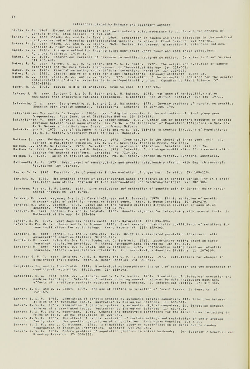 18 References Listed by Primary and Secondary Authors Baker» Extent of intermating in self-pollinated species necessary to counteract the effects of 'ift. Crop Science 8: 5'>7-550. Peseki J*» and R» J« Baker* 1969. Comparison of tandem and Index selection in the modified nethod of breeding self-pollinated species. Canadian J. Plant Science 491 773-781. Pesek* J.> and R. J. Baker. 1969. Desired Improvement In relation to selection indices. J. Plant Science ¿195 803-80't. A simple method for incorporating non-linear worth functions into index selections. Abstracts 19705 5. Theoretical variance of response to modified pedigree selection. Canadian J. Plant Science Ь8. Parker, G. A., R. R. Baker, and V. G. F. Smith. 1972. The origin and evolution of gamete Ч and the male-female phenomenon. J. Theoretical Biology ЗЫ 529-553. Assortative mating and artificial selection. Heredity 31s 231-238. Oiallel analysis: a tool for plant improvement? Agronomy Abstracts 1977! 48. Sokol, И. J., and R. J. Baker. 1977. Evaluation of the assumptions required for the genetic interpretation of diallel experiments in self-pollinating crops. Canadian J. Plant Science 57i 1185-1191. R. J. 1978. Issues in diallel analysis. Crop Science IBs 533-536. Balaam, L. N. see: Gordon, I. L., D. E. Byth, and L. N. Balaam. 1972. Variance of herltabllity ratios estimated from phenotypic variance components. Biometrics 28s 401-415 (Erratum 29: 830 1973). Balakhnln, I. A. see: Gear g 1evskiy, V. В., and 1. A. Balakhnln. (Russian Hith English summary). Tsltologiya i Genetlka 1974. Inverse problems of population genetics 8! 167-168, 190. Ba1akr1shnan, V., and L. D. Sanghvi. 1965. Use of digital computer in the estimation of blood group gene frequencies. Acta Genetica et Statistica Medica 15: 345-357. В a IakrIshnan, V. sees Sanghvi, L. D., and V. Ba I akr1shnan. 1972. Comparison of different measures of genetic distance between human populations. pp. 25-36 in The Assessment of Population Affinities In Man, ed. J. S. Weiner and J. Huizinga. Clarendon Press, Oxford. Balakrishnan, V. 1973. Use of distance In hybrid analysis. pp. 268-273 In Genetic Structure of Populations, ed. N. E. Morton. University Press of Hawaii, Honolulu. Balkau, B. sees Feldman, И. W., and B. Balkau. 1972. Some results in the theory of three gene loci. pp. 357-383 in Population Dynamics, ed. T. N. E. Greville. Academic Press, New York. Balkau, В., and M. W. Feldman. 1973. Selection for migration modification. Genetics 74: 171-174. Balkau, B. see: Feldman, M. W., and В. Balkau. 1973. Selection for linkage modification II. A recombination balance for neutral modifiers. Genetics 74: 713-726. Balkau, B. 1973. Topics In population genetics. Ph. 0. Thesis, Latrobe University, Bundoora, Australia. Ballonoff, P. A. 1975. Measurement of consanguinity and genetic relationship (French with English summary). Population 30S 751-757. Banta, S. M. 1940. Possible role of panmlxis In the evolution of organisms. Genetics 25: 109-110. Baptist, R. 1977. The combined effect of pseudo-overdom1nance and migration on genetic variability In a small simulated population. Zeltschrift fuer Т1 erzuechtung und Zuechtungsbi о Iogle 94: 302-306. Bar-Anan, R., and J. N. Sacks. 1974. Sire evaluation and estimation of genetic gain In Israeli dairy herds» Animal Production 18: 59-66. Barakat, R. see: Wegener, D., L. L. Cavalli-Sforza, and R. Barakat. 1978. Ethnic variation of genetic disease: roles of drift for recessive lethal genes. Amer. J. Human Genetics 30s 262-270. Barakat, R., and D. Wagener. 1978. Solutions of the forward dlalielic diffusion equation In population genetics. Mathematical Biosciences 41s 65-79. Barakat, R. see: Fortini, P., and R. Barakat. 1980. Genetic algebras for tetraploidy with several loci. Mathematical Biology 9: 297-304. J. Barash, D. P. 1976. What does sex really costì Amer. Naturallst llOi 894-896. Barash, D. P., W. G. Holmes, and P. J. Greene. 1978. Exact versus probabilistic coefficients of relationship: some Implications for soc lob I о Iogy. Amer. Naturalist 112: 355-363. Barbieri, D. see: Barrai, I., and D. Barbieri. 1964. Drift In a simulated population (Italian). Atti Associazione Genetica Italiana 9: 233-245. Barbieri, D. see: Malnardi, D., F. M. Scudo, and D. Barbieri. 1965. Assortative mating based on early learning: population genetics. l'Ateneo Parmense Acta Bio-Medica 36: 583-605. Barbieri, D. see: Malnardi, D., F. Scudo, and D. Barbieri. 1966. Preferential mating based on infantile learning. Effects In populations (Italian). Atti Associazione Genetica Italiana IH 207-209. Barclay, G. P. T. see: Splalne, M., E. B. Hayes, and G. P. T. Barclay. 1971. sickle-cell trait rates. Amer. J. Human Genetics 23: 368-374. Calculations for changes in Bargielio, T., and J. Grossfield. conditional neutrality. 1979. Biochemical polymorphisms: the unit of selection and the hypothesis of BioSystems li: 183-192. Barlcelll, N. A. see: Reed, i., R. Toombs, and N. A. Barlcelll. 1967. Simulation of biological evolution and machine learning. I. Selection of self-reproducing numeric patterns by data processing machines, effects of hereditary control, mutation type and crossing. J. Theoretical Biology 17: 319-342. Bar ker. J. E., and W. 152-167. J. Llbby. 1974. The use of selfing In selection of forest trees. J. Genetics 61: Bar к er , Bar к er. Barker, Barker, Barker, В ar к er, J. S. F. 1958. Simulation of genetic systems by automatic digital computers. III. Selection between alleles at an autosomal locus. Australian J. Biological Sciences 11: 603-612. 1958. Simulation of genetic systems by automatic digital computers. IV. Selection between at a sex-linked locus. Australian J. Biological Sciences 11: 613-625. and A. Robertson. 1966. Genetic and phenotypic parameters for the first three lactations In Animal Production 8: 221-240. The effect of partial exclusion of certain matings and restriction of their average family size on the genetic composition of a population. Ann. Human Genetics 30: 7-11. J. S. F., and J. C. Butcher. 1966. A simulation study of quasi-fIxa11 on of genes due to random fluctuation of selection Intensities. Genetics 53: 261-268. J. S. F. 1967. Modern problems of population genetics In animal husbandry. Der Zuechter / Genetics and Breeding Research 37: 309-323. J. S. F. alleles J. S. F., Fr 1 es I an cows J. S. F. 1966.