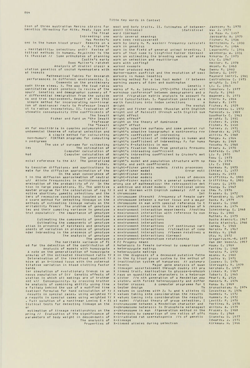 864 Titte Key Words in Conte*t (son of three australlan Merino strains for Genetics (Breeding for Milk» Meat» Eggs and T he final Inbr eed Ing: one Has Mendel's ons In the human blood grou// Remarks on a R. Д. Flsher's . Her I tab I I I ty» selection» and// Review of istical methods In humans. Rejoinder to the Is (Russian // Some principles of planning Castle's early Does Muller's ratchet Analysis of dlaiiel cross) a uiation genetics of social Hymenoptera with al 1nsect s Mathematical Tables for Research performances in different environments. I. Comments on the preliminary oadi three views. 3. The нау the load ratio uantltati*e plant genetics (a review of the opu// Genetics and demography: summary of  г differential Immigration from the outside CS and tree Improvement. Report of the 1963 simple method for incorporating non-linear Ion of dominance! reply to Professor Sewail ct to radius Incompletus. II. Evaluation of stematic consanguinity (the coefficients of The Sewail Fisher and Ford on the Sewail Professor The Sewail es for equilibria in complex po1ymorphIs// undamental theorem of natural selection and A simple method for calculating non-huma// FORTRAN programs for computing n pedigrees The use of surname for estimating les The es t i mat I on of Computer calculation of hod Computer calculation of The generalized ecial reference to the A// The generalized F I sher» by Gaussian diffusions» and applications to mate for the diffusion approximation of the On the weak convergence of t In the diffusion approximation of neutral u// Allele frequencies In multidimensional ermlnatlon of the probability of // On the tlon in targe populations. II. The additive mputer program for the calcutatlon of log Y/ ective abortion» gametic selection» and the i er s of recessive conditions located on the d score method for detecting linkage on the methods of estimating linkage values on the eritabillty from// The problem of genotype tes and their sampling variance in genotype trot populati// The importance of genotype Genotype Estimating the components of genotype Estimating the components of genotype ation in presence of epistasis and genotype onents of variation in presence of genotype nder Inbreeding In the presence of genotype The analysis of genotype The genotype The heritable variance of Fl od for the detection of the contribution of Analysis of models with homozygote A note on the generalization of homozygote ormulas of the estimated likelihood ratio Y/ Determination of the likelihood quotient Y/ hism at an X-linked locus with the paternal tttatlve variation In blood clotting factor bands ter simulation of evolutionary trends In an neous population of Oil Genetic effects of uiation in which all matings are of brother ent v// Consanguinity» by crossing brother he analysis of combining ability using line e fallacy behind the use of a modified line icationi formulas for hand calculation of Y/ results In special cases» using weighted Y/ p results in special cases using weighted Y/ . Full solution of a nonlinear Levins E ■ E( tistlcal tests for detecting linkage on the er estimation of linkage relationships on the pring // Evaluation of the significance of parameters of body weight in descendants of The analysis of Properties of II. Estimates of between- Statistical wool and body traits Wool) (Chi nese ) word (German) word» several meanings work been rediscovered? work by Georg H. M. Waaleri frequency calculati work in genetics work in the field of general animal breeding. I work of that name by Siegfried Koller (German) work on estimating the breeding values of anima work on selection and equilibrium work with selfing? worked example worker produced males Pop Worker-queen conflict and the evolution of soci Workers In Human Genetics Working method for a two loci model // between working papers of Eden and Waddlngton works Genetic I works of N. A. Sobolev» 1972-1976) (Russian wit workshop conference between demographers and p world //igration matrix analysis to account fo World Consultation. 1. Population genetics as a worth functions into index selections A Wright The evolut Wright and Fisher schemes (Russian with English Wright and of Malecot) (French with English sum Wright effect Wright effect Wright on the theory of dominance Wright effect Wright's adaptive surface^ and some general rul Wright's adaptive topography: a controversy rev Wright's coefficient of inbreeding Wright's coefficient of Inbreeding in human and Wright's coefficient of inbreeding» F» for huma Wright's F-statistlcs in man Wright's fixation index from genotyplc frequenc Wright's Inbreeding coefficient Wright's inbreeding coefficient by Cruden's met Wr1ght's mode I Wright's model and population structure with sp Wright» and path coefficients Wright-Fisher genetic models //stic processes Wright-Fisher model Error esti Wright-Fisher models Wright-Fisher models Lines of deseen Wright-Fisher models with a general symmetric m wrong use of mathematics: the retrospective det X additive and mixed models //irectlonal selec X and W (German with English summary) //f a co X chromosome Sel X chromosome (French) //equency of female carr X chromosome between a marker locus and a major X chromosome in man with special reference to t X environment covariance In the estimation of h X environment Interaction experiments //estima X environment interaction with reference to con X environment Interactions X environment Interactions X environment interactions X environment interactions X environment interactions X environment Interactions X environment Interactions (German) X env1ronment-to-phenotype relationship X F2 Progeny means X heterosis to female survival by comparison of X heterozygote matings X heterozygote matings X in the diagnosis of a deceased putative fathe X In -the Xg blood group system by the method of X inactivation system of kangaroos // poiymorp X levels Major gene analysis of quan X linkage: ascertainment through doubly ill pro X linked trait. Application to g Iucose-6-phosph X rays on quantitative characters In a heteroge X sister //e nth generation of a Mendelian pop X sister» with forced heterozygosity and differ X tester crosses A computer programme for t X tester design Th X values in systems with 2» 3» and 4 alleles (G X values taking into consideration the results X values taking Into consideration the results x) model //atical theory of group selection. I X-chromosome between a Mendelian character and X-chromosome heterosis in Drosophlla melanogast x-chromosome In man //generation method in the X-heterosIs by comparison of sex ratios of offs X-lrradiated rat spermatogonia //s of genetic X-l1nkage X-ilnked alleles during selection //f continuous vari //stimatlon of comp //tween relatives u Jackson» N. 1970 Wu» J. 1979 Le Roy. ri. 1957 Jacquard» A. 1975 Fisher. R. 1936 Bernstein, F. 1930 Mather, K. i96'i Lauprecht, E. 1956 Weinberg, W. 1931 N i кого, Z. 1973 LI, C. 1967 Heller» R. 1978 Aksel, R. 1963 Owen, R. 1980 Oster, G. 1977 Maynard Smit/S. 1961 Castrodeza, C. 1975 Wright, S. 1967 Li, C. 1963 Sokolov, I. 1977 Post, R. 1965 Wagener» 0. 1973 Stern» К. l<ìbif Baker» R. 1970 Fisher, R. 1929 Vasilyeva» L. 1972 Malecot» G. 1969 Goodhart» C. 1963 Wright» S. 1951 F Isher» R. 1934 Fisher» R. 1950 Turner, J. 1971 Edwards, A. 1971 Willis, M. 1968 Mange, A. 196'i Mange, A. 1969 Yasuda, N. 1968 Brown, A. 1970 Rehfeld, C. 1967 LI» F. 1970 Rao, С. 1973 Rao, D. 1974 LI» С. 1968 Norman» M. 1975 Ethier, S. 1977 Guess, H. 1973 Griffiths, R. 1980 Griffiths» R. 1980 Pison» G. 1975 Young» S. 1967 Ihm» P. 1976 Fraser» G. 1972 Pfaendi er, U. 1975 Bock, R. 1979 Fraser, G. 1968 Jensen, A. 1974 Scheinberg» E. 1968 Bray, D. 1960 Mather, К. 1975 Bucio Alanis/L. 1967 Bue lo Alanis/L. 1968 Sarma, T. 1965 Naraln, P. 1967 Reddy, K. 1968 Utz, H. 1972 Gregori US/Н.-R. 1977 Van der Veen/J. 1957 Hook» E. 1969 Karlln, S. 1968 Naraln» P. 1972 Asano» K. 1980 Sachs» V. 1971 Cooper» D. 1976 Siervogel» R. 1979 Gershon» E. 1977 Lisker» R. 1967 Tobarl, I. 1965 Pearl» R. 1914 Hanse t, R. 1974 Rana, e. 1969 Arunachaiam, V. 1974 Szczotka» H. 1976 Hummel» К. 1972 Hümme I, К. 1972 Levitt» P. 1978 Perline, R. 19 78 Wliton, A. 1979 Fraser, G. 1968 Hook, E. 1968 G i ano I a, D. 19 77 Edwards, J. 1971 KIrkman» H. 19 66
