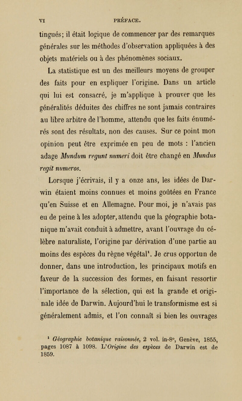 VI PRÉFACE. tingués; il était logique de commencer par des remarques générales sur les méthodes d'observation appliquées à des objets matériels ou à des phénomènes sociaux. La statistique est un des meilleurs moyens de grouper des faits pour en expliquer l'origine. Dans un article qui lui est consacré, je m'applique à prouver que les généralités déduites des chiffres ne sont jamais contraires au libre arbitre de l'homme, attendu que les faits énumé- rés sont des résultats, non des causes. Sur ce point mon opinion peut être exprimée en peu de mots : l'ancien adage Mundwn regmt numeri doit être changé en Mundus regit numéros. Lorsque j'écrivais, il y a onze ans, les idées de Dar¬ win étaient moins connues et moins goûtées en France qu'en Suisse et en Allemagne. Pour moi, je n'avais pas eu de peine à les adopter, attendu que la géographie bota¬ nique m'avait conduit à admettre, avant l'ouvrage du cé¬ lèbre naturaliste, l'origine par dérivation d'une partie au moins des espèces du règne végétal*. Je crus opportun de donner, dans une introduction, les principaux motifs en faveur de la succession des formes, en faisant ressortir l'importance de la sélection, qui est la grande et origi¬ nale idée de Darwin. Aujourd'hui le transformisme est si généralement admis, et l'on connaît si bien les ouvrages * Géographie botanique raisonnée, 2 vol. in-8°, Genève, 1855, pages 1087 à 1098. VOrigine des espèces de Darwin est de 1859.