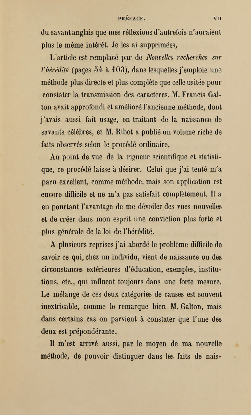 PRÉFACE. VII du savant anglais que mes réflexions d'autrefois n'auraient plus le même intérêt. Je les ai supprimées. L'article est remplacé par de Nouvelles recherches sur l'hérédité (pages 54 à 103), dans lesquelles j'emploie une méthode plus directe et plus complète que celle usitée pour constater la transmission des caractères. M. Francis Gai- ton avait approfondi et amélioré l'ancienne méthode, dont j'avais aussi fait usage, en traitant de la naissance de savants célèbres, et M. Ribot a publié un volume riche de faits observés selon le procédé ordinaire. Au point de vue de la rigueur scientifique et statisti¬ que, ce procédé laisse à désirer. Celui que j'ai tenté m'a paru excellent, comme méthode, mais son application est encore difficile et ne m'a pas satisfait complètement. Il a eu pourtant l'avantage de me dévoiler des vues nouvelles et de créer dans mon esprit une conviction plus forte et plus générale de la loi de l'hérédité. A plusieurs reprises j'ai abordé le problème difficile de savoir ce qui, chez un individu, vient de naissance ou des circonstances extérieures d'éducation, exemples, institu¬ tions, etc., qui influent toujours dans une forte mesure. Le mélange de ces deux catégories de causes est souvent inextricable, comme le remarque bien M. Galton, mais dans certains cas on parvient à constater que l'une des deux est prépondérante. Il m'est arrivé aussi, par le moyen de ma nouvelle méthode, de pouvoir distinguer dans les faits de nais-