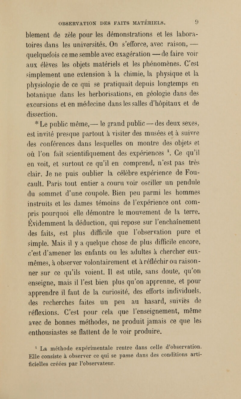 OBSERVATION DES FAITS MATÉRIELS. 9 blement de zèle pour les démonstrations et les labora¬ toires dans les universités. On s'efforce, avec raison, — quelquefois ce me semble avec exagération — de faire voir aux élèves les objets matériels et les phénomènes. C'est simplement une extension à la chimie, la physique et la physiologie de ce qui se pratiquait depuis longtemps en botanique dans les herborisations, en géologie dans des excursions et en médecine dans les salles d'hôpitaux et de dissection. *Le public même,— le grand pubhc—des deux sexes, est invité presque partout à visiter des musées et к suivre des conférences dans lesquelles on montre des objets et où l'on fait scientifiquement des expériences \ Ce qu'il en voit, et surtout ce qu'il en comprend, n'est pas très clair, .le ne puis oublier la célèbre expérience de Fou¬ cault. Paris tout entier a couru voir osciller un pendule du sommet d'une coupole. Bien peu parmi les hommes instruits et les dames témoins de l'expérience ont com¬ pris pourquoi elle démontre le mouvement de la terre. Évidemment la déduction, qui repose sur l'enchaînement des faits, est plus difficile que l'observation pure et simple. Mais il y a quelque chose de plus difficile encore, c'est d'amener les enfants ou les adultes к chercher eux- mêmes, к observer volontairement et к réfléchir ou raison¬ ner sur ce qu'ils voient. Il est utile, sans doute, qu'on enseigne, mais il l'est bien plus qu'on apprenne, et pour apprendre il faut de la curiosité, des efforts individuels, des recherches faites un peu au hasard, suivies de réflexions. C'eiit pour cela que l'enseignement, même avec de bonnes méthodes, ne produit jamais ce que les enthousiastes se flattent de le voir produire. ' La méthode expérimentale rentre dans celle d'observation. Elle consiste à observer ce qui se passe dans des conditions arti¬ ficielles créées par l'observateur.