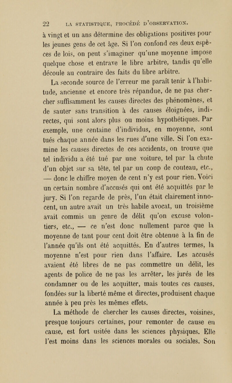 22 LA STATISTIQUE, PROCÉDÉ D'OBSERVATION. à vingt et un ans détermine des obligations positives pour les jeunes gens de cet âge. Si l'on confond ces deux espè¬ ces de lois, on peut s'imaginer qu'une moyenne impose quelque chose et entrave le libre arbitre, tandis qu'elle découle au contraire des faits du libre arbitre. La seconde source de l'erreur me paraît tenir à l'habi¬ tude, ancienne et encore très répandue, de ne pas cher¬ cher suffisamment les causes directes des phénomènes, et de sauter sans transition à des causes éloignées, indi¬ rectes, qui sont alors plus ou moins hypothétiques. Par exemple, une centaine d'individus, en moyenne, sont tués chaque année dans les rues d'une ville. Si l'on exa¬ mine les causes directes de ces accidents, on trouve que tel individu a été tué par une voiture, tel par la chute d'un objet sur sa tête, tel par un coup de couteau, etc., — donc le chiffre moyen de cent n'y est pour rien. Voici un certain nombre d'accusés qui ont été acquittés par le jury. Si l'on regarde de près, l'un était clairement inno¬ cent, un autre avait un très habile avocat, un troisième avait commis un genre de délit qu'on excuse volon¬ tiers, etc., — ce n'est donc nullement parce que la moyenne de tant pour cent doit être obtenue à la fin de l'année qu'ils ont été acquittés. En d'autres termes, la moyenne n'est pour rien dans l'affaire. Les accusés avaient été libres de ne pas commettre un délit, les agents de police de ne pas les arrêter, les jurés de les condamner ou de les acquitter, mais toutes ces causes, fondées sur la liberté même et directes, produisent chaque année à peu près les mêmes effets. La méthode de chercher les causes directes, voisines, presque toujours certaines, pour remonter de cause eu cause, est fort usitée dans les sciences physiques. Elle l'est moins dans les sciences morales ou sociales. Son