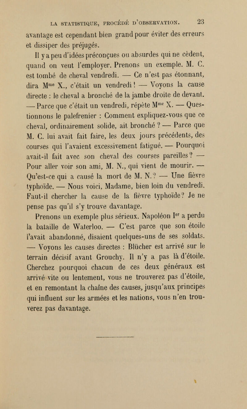 LA STATISTIQUE, PROCÉDÉ D'OBSERVATION. 23 avantage est cependant bien grand pour éviter des erreurs et dissiper des préjugés, 11 y a peu d'idées préconçues ou absurdes quine cèdent, quand on veut l'employer. Prenons un exemple. M. C. est tombé de cheval vendredi. — Ce n'est pas étonnant, dira M® X., c'était un vendredi ! — Voyons la cause directe : le cheval a bronché de la jambe droite de devant. — Parce que c'était un vendredi, répète M' X. — Ques¬ tionnons le palefrenier : Comment expliquez-vous que ce cheval, ordinairement solide, ait bronché ? — Parce que M. C. lui avait fait faire, les deux jours précédents, des courses qui l'avaient excessivement fatigué. — Pourquoi avait-il fait avec son cheval des courses pareilles? — Pour aller voir son ami, M. N., qui vient de mourir. — Qu'est-ce qui a causé la mort de M. N.? — Une fièvre typhoïde. — Nous voici, Madame, bien loin du vendredi. Faut-il chercher la cause de la fièvre typhoïde? Je ne pense pas qu'il s'y trouve davantage. Prenons un exemple plus sérieux. Napoléon I a perdu la bataille de Waterloo. — C'est parce que son étoile l'avait abandonné, disaient quelques-uns de ses soldats. — Voyons les causes directes : Blücher est arrivé sur le terrain décisif avant Grouchy. Il n'y a pas là d'étoile. Cherchez pourquoi chacun de ces deux généraux est arrivé vite ou lentement, vous ne trouverez pas d'étoile, et en remontant la chaîne des causes, jusqu'aux principes qui influent sur les armées et les nations, vous n'en trou¬ verez pas davantage.