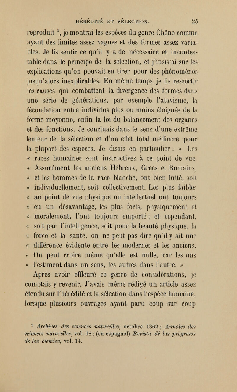 HÉRÉDITÉ ET SÉLECTIOK. 25 reproduit \ je montrai les espèces du genre Chêne comme ayant des limites assez vagues et des formes assez varia¬ bles. Je fis sentir ce qu'il y a de nécessaire et incontes¬ table dans le principe de la sélection, et j'insistai sur les explications qu'on pouvait en tirer pour des phénomènes jusqu'alors inexplicables. En même temps je fis ressortir les causes qui combattent la divergence des formes dans une série de générations, par exemple l'atavisme, la fécondation entre individus plus ou moins éloignés de la forme moyenne, enfin la loi du balancement des organes et des fonctions. Je concluais dans le sens d'une extrême lenteur de la sélection et d'un effet total médiocre pour la plupart des espèces. Je disais en particulier ; « Les « races humaines sont instructives à ce point de vue. « Assurément les anciens Hébreux, Gi'ecs et Romains, « et les hommes de la race blanche, ont bien lutté, soil « individuellement, soit collectivement. Les plus faibles « au point de vue physique ou intellectuel ont toujours « eu un désavantage, les plus forts, physiquement et « moralement, l'ont toujours emporté ; et cependant, « soit par l'intelligence, soit pour la beauté physique, la « force et la santé, on ne peut pas dire qu'il y ait une « différence évidente entre les modernes et les anciens. « On peut croire même qu'elle est nulle, car les uns « l'estiment dans un sens, les autres dans l'autre. » Après avoir effleuré ce genre de considérations, je comptais y revenir. J'avais même rédigé un article assez étendu sur l'hérédité et la sélection dans l'espèce humaine, lorsque plusieurs ouvrages ayant paru coup sur coup ^ Archives des sciences naturelles, octobre 1362 ; Annales des sciences naturelles, vol. 18 ; (en espagnol) Bevista dé las progresos de îas demias, vol. 14.