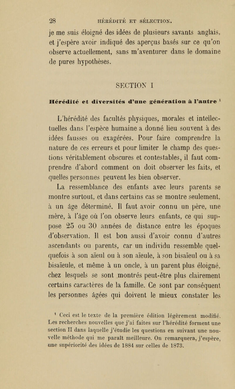 28 HÉRÉDITÉ ET SÉLECTION. je me suis éloigné des idées de plusieurs savants anglais, et j'espère avoir indiqué des aperçus basés sur ce qu'on observe actuellement, sans m'aventurer dans le domaine de pures hypothèses. SECTION I Hérédité et diversités d'ane génération à l'antre ' L'hérédité des facultés physiques, morales et intellec¬ tuelles dans l'espèce humaine a donné lieu souvent à des idées fausses ou exagérées. Pour faire comprendre la nature de ces erreurs et pour limiter le champ des ques¬ tions véritablement obscures et contestables, il faut com¬ prendre d'abord comment on doit observer les faits, et quelles personnes peuvent les bien observer. La ressemblance des enfants avec leurs parents se montre surtout, et dans certains cas se montre seulement, à un âge déterminé. Il faut avoir connu un père, une mère, à l'âge où l'on observe leurs enfants, ce qui sup¬ pose 25 ou 30 années de distance entre les époques d'observation. 11 est bon aussi d'avoir connu d'autres ascendants ou parents, car un individu ressemble quel¬ quefois à son aïeul ou à son aïeule, à son bisaïeul ou à sa bisaïeule, et même à un oncle, à un parent plus éloigné, chez lesquels se sont montrés peut-être plus clairement certains caractères de la famille. Ce sont par conséquent les personnes âgées qui doivent le mieux constater les ' Ceci est le texte de la première édition légèrement modifié. Les recherches nouvelles que j'ai faites sur l'hérédité forment une section II dans laquelle j'étudie les questions en suivant une nou¬ velle méthode qui me paraît meilleure. On remarquera, j'espère, une supériorité des idées de 1884 sur celles de 1873.