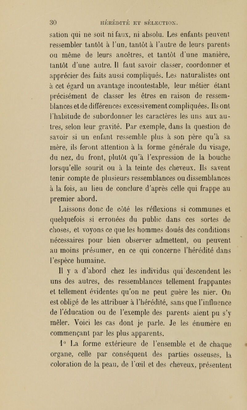 30 HÉRÉDITÉ ET SELECTION. sation qui ne soit ni faux, ni absolu. Les enfants peuvent l'essembler tantôt à l'un, tantôt à l'autre de leurs parents ou même de leurs ancêtres, et tantôt d'une manière, tantôt d'une autre. Il faut savoir classer, coordonner et apprécier des faits aussi compliqués. Les naturalistes ont à cet égard un avantage incontestable, leur métier étant précisément de classer les êtres en raison de ressem¬ blances et de différences excessivement compliquées. Ils ont l'habitude de subordonner les cai'actères les uns aux au¬ tres, selon leur gravité. Par exemple, dans la question de savoir si un enfant ressemble plus à son père qu'à sa mère, ils feront attention à la forme générale du visage, du nez, du front, plutôt qu'à l'expression de la bouche lorsqu'elle sourit ou à la teinte des cheveux. Ils savent tenir compte de plusieurs ressemblances ou dissemblances à la fois, au lieu de conclure d'après celle qui frappe au premier abord. Laissons donc de côté les réflexions si communes et quelquefois si erronées du public dans ces sortes de choses, et voyons ce que les hommes doués des conditions nécessaires pour bien observer admettent, ou peuvent au moins présumer, en ce qui concerne l'hérédité dans l'espèce humaine. Il y a d'abord chez les individus qui descendent les uns des autres, des ressemblances tellement frappantes et tellement évidentes qu'on ne peut guère les nier. On est obligé de les attribuer à l'hérédité, sans que l'influence de l'éducation ou de l'exemple des parents aient pu s'y mêler. Voici les cas dont je pai-le. Je les énumère en commençant par les plus apparents. 1 La forme extérieure de l'ensemble et de chaque « organe, celle par conséquent des parties osseuses, la coloration de la peau, de l'œil et des cheveux, présentent