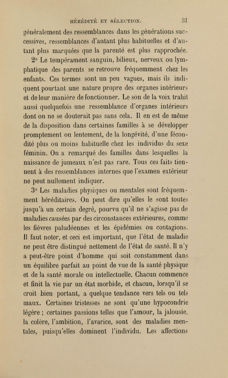 HÉRÉDITÉ ET SÉLECTION. 31 généralement des ressemblances dans les générations suc¬ cessives, ressemblances d'antant plus habituelles et d'au¬ tant plus marquées que la parenté est plus rapprochée. 2° Le tempérament sanguin, bilieux, nerveux ou lym¬ phatique des parents se retrouve fréquemment chez les enfants. Ces termes sont un peu vagues, mais ils indi¬ quent pourtant une nature propre des organes intérieurs et de leur manière de fonctionner. Le son de la voix trahit aussi quelquefois une ressemblance d'organes intérieurs dont on ne se douterait pas sans cela. Il en est de même de la disposition dans certaines familles à se développer promptement ou lentement, de la longévité, d'une fécon¬ dité plus ou moins habituelle chez les individus du sexe féminin. On a remarqué des familles dans lesquelles la naissance de jumeaux n'est pas rare. Tous ces faits tien¬ nent à des ressemblances internes que l'examen extérieur ne peut nullement indiquer. 3° Les maladies physiques ou mentales sont fréquem¬ ment héréditaires. On peut dire qu'elles le sont toutes jusqu'à un certain degré, pourvu qu'il ne s'agisse pas de maladies causées par des circonstances extérieures, comme les fièvres paludéennes et les épidémies ou contagions. Il faut noter, et ceci est important, que l'état de maladie ne peut être distingué nettement de l'état de santé. Il n'y a peut-être point d'homme qui soit constamment dans un équihbre parfait au point de vue de la santé physique et de la santé morale ou intellectuelle. Chacun commence et finit la vie par un état morbide, et chacun, lorsqu'il se croit bien portant, a quelque tendance vers tels ou tels maux. Certaines tristesses ne sont qu'une hypocondrie légère ; certaines passions telles que l'amour, la jalousie, la colère, l'ambition, l'avarice, sont des maladies men¬ tales, puisqu'elles dominent l'individu. Les affections