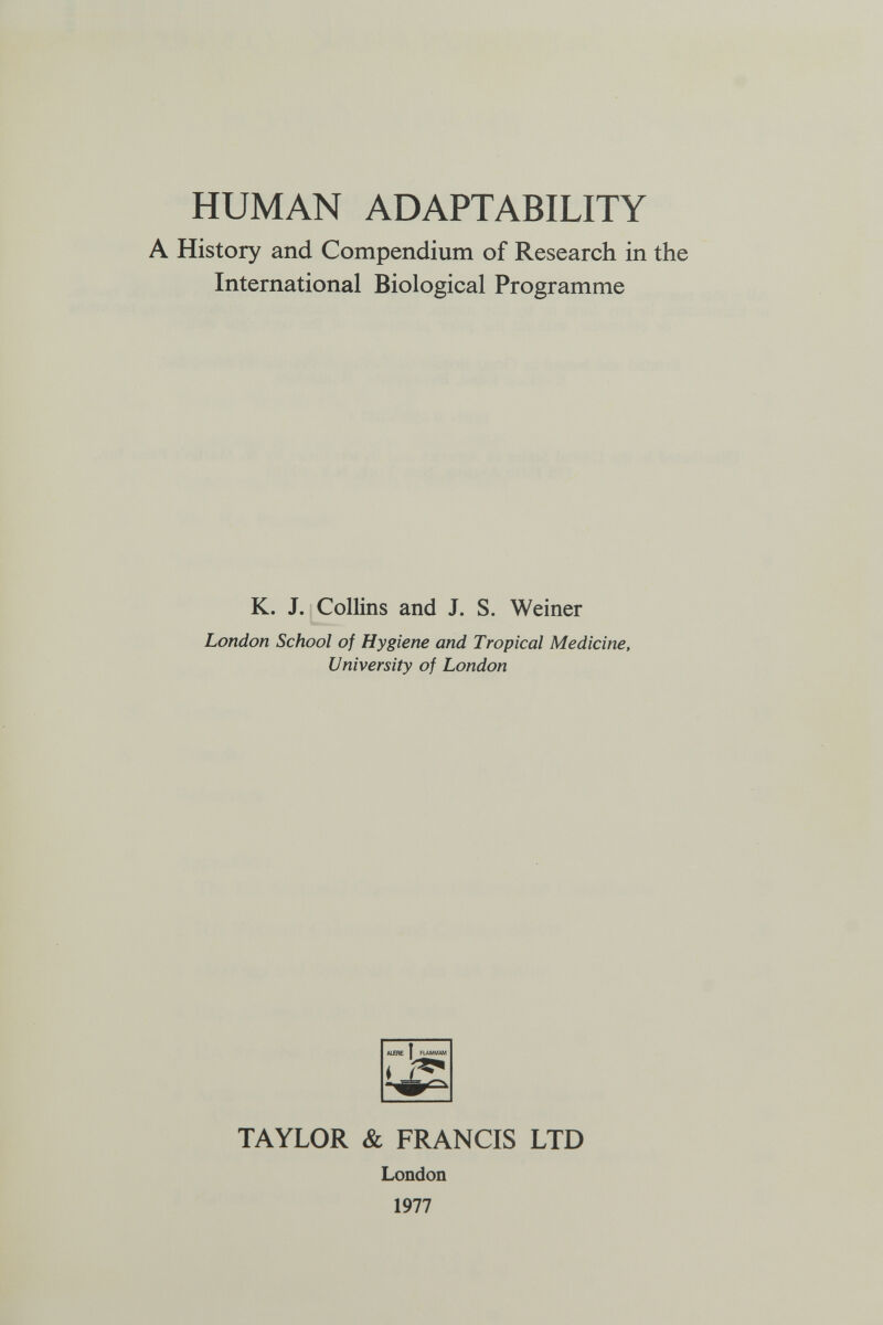 HUMAN ADAPTABILITY A History and Compendium of Research in International Biological Programme K. J. Collins and J. S. Weiner London School of Hygiene and Tropical Medicine, University of London TAYLOR & FRANCIS LTD London 1977