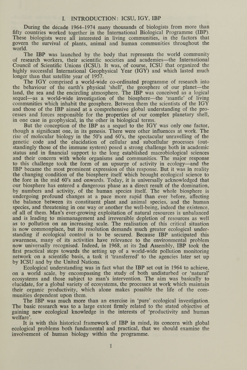 I. INTRODUCTION; ICSU, IG Y, IBP During the decade 1964-1974 many thousands of biologists from more than fifty countries worked together in the International Biological Programme (IBP). These biologists were all interested in living communities, in the factors that govern the survival of plants, animal and human communities throughout the world. The IBP was launched by the body that represents the world community of research workers, their scientific societies and academies—the International Council of Scientific Unions (ICSU). It was, of course, ICSU that organized the highly successful International Geophysical Year (IGY) and which lasted much longer than that satellite year of 1957. The IGY comprised a world-wide co-ordinated programme of research into the behaviour of the earth's physical 'shell', the geosphere of our planet—the land, the sea and the encircling atmosphere. The IBP was conceived as a logical sequel—as a world-wide investigation of the biosphere—the 'mantle' of living communities which inhabit the geosphere. Between them the scientists of the IGY and those of the IBP aimed at a comprehensive global understanding of the pro¬ cesses and forces responsible for the properties of our complex planetary shell, in one case in geophysical, in the other in biological terms. But the conception of the IBP as a sequel to the IGY was only one factor, though a significant one, in its genesis. There were other influences at work. The rise of molecular biology in the 50's and 60's, the spectacular unravelling of the genetic code and the elucidation of cellular and subcellular processes (out¬ standingly those of the immune system) posed a strong challenge both in academic status and in financial support to the long established macrobiological sciences and their concern with whole organisms and communities. The major response to this challenge took the form of an upsurge of activity in ecology—and the IBP became the most prominent expression of this response. But it was in reality the changing condition of the biosphere itself which brought ecological science to the fore in the mid 60's and onwards. Today, it is universally acknowledged that our biosphere has entered a dangerous phase as a direct result of the domination, by numbers and activity, of the human species itself. The whole biosphere is undergoing profound changes at a pace more rapid than ever before, affecting the balance between its constituent plant and animal species, and the human species, and threatening in one way or another the well-being, indeed the existence, of all of them. Man's ever-growing exploitation of natural resources is unbalanced and is leading to mismanagement and irreversible depletion of resources as well as to pollution on an increasing scale. The realisation of this critical situation is now commonplace, but its resolution demands much greater ecological under¬ standing if ecological control is to be secured. Because IBP anticipated this awareness, many of its activities have relevance to the environmental problem now universally recognised. Indeed, in 1968, at its 2nd Assembly, IBP took the first practical steps towards the setting up of a world-wide pollution monitoring network on a scientific basis, a task it 'transferred' to the agencies later set up by ICSU and by the United Nations. Ecological understanding was in fact what the IBP set out in 1964 to achieve, on a world scale, by encompassing the study of both undisturbed or 'natural' ecosystems and those subject to man's intervention. The aim was basically to elucidate, for a global variety of ecosystems, the processes at work which maintain their organic productivity, which alone makes possible the life of the com¬ munities dependent upon them. The IBP was much more than an exercise in 'pure' ecological investigation. The basic research was to a large extent firmly related to the stated objective of gaining new ecological knowledge in the interests of 'productivity and human welfare'. It is with this historical framework of IBP in mind, its concern with global ecological problems both fundamental and practical, that we should examine the involvement of human biology within the programme. 1