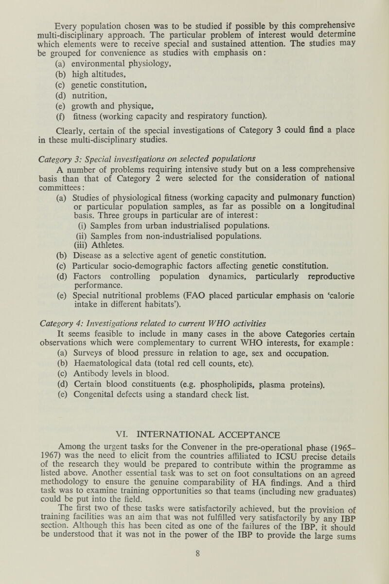 Every population chosen was to be studied if possible by this comprehensive multi-disciplinary approach. The particular problem of interest would determine which elements were to receive special and sustained attention. The studies may be grouped for convenience as studies with emphasis on: (a) environmental physiology, (b) high altitudes, (c) genetic constitution, (d) nutrition, (e) growth and physique, (f) fitness (working capacity and respiratory function). Clearly, certain of the special investigations of Category 3 could find a place in these multi-disciplinary studies. Category 3: Special investigations on selected populations A number of problems requiring intensive study but on a less comprehensive basis than that of Category 2 were selected for the consideration of national committees ; (a) Studies of physiological fitness (working capacity and pulmonary function) or particular population samples, as far as possible on a longitudinal basis. Three groups in particular are of interest : (i) Samples from urban industrialised populations. (ii) Samples from non-industriaHsed populations. (iii) Athletes. (b) Disease as a selective agent of genetic constitution. (c) Particular socio-demographic factors affecting genetic constitution. (d) Factors controlling population dynamics, particularly reproductive performance. (e) Special nutritional problems (FAO placed particular emphasis on 'calorie intake in different habitats'). Category 4: Investigations related to current WHO activities It seems feasible to include in many cases in the above Categories certain observations which were complementary to current WHO interests, for example : (a) Surveys of blood pressure in relation to age, sex and occupation. (b) Haematological data (total red cell counts, etc). (c) Antibody levels in blood. (d) Certain blood constituents (e.g. phospholipids, plasma proteins). (e) Congenital defects using a standard check list. VI. INTERNATIONAL ACCEPTANCE Among the urgent tasks for the Convener in the pre-operational phase (1965- 1967) was the need to elicit from the countries affiliated to ICSU precise details of the research they would be prepared to contribute within the programme as listed above. Another essential task was to set on foot consultations on an agreed methodology to ensure the genuine comparability of HA findings. And a third task was to examine training opportunities so that teams (including new graduates) could be put into the field. The first two of these tasks were satisfactorily achieved, but the provision of training facilities was an aim that was not fulfilled very satisfactorily by any IBP section. Although this has been cited as one of the failures of the IBP, it should be understood that it was not in the power of the IBP to provide the large sums 8