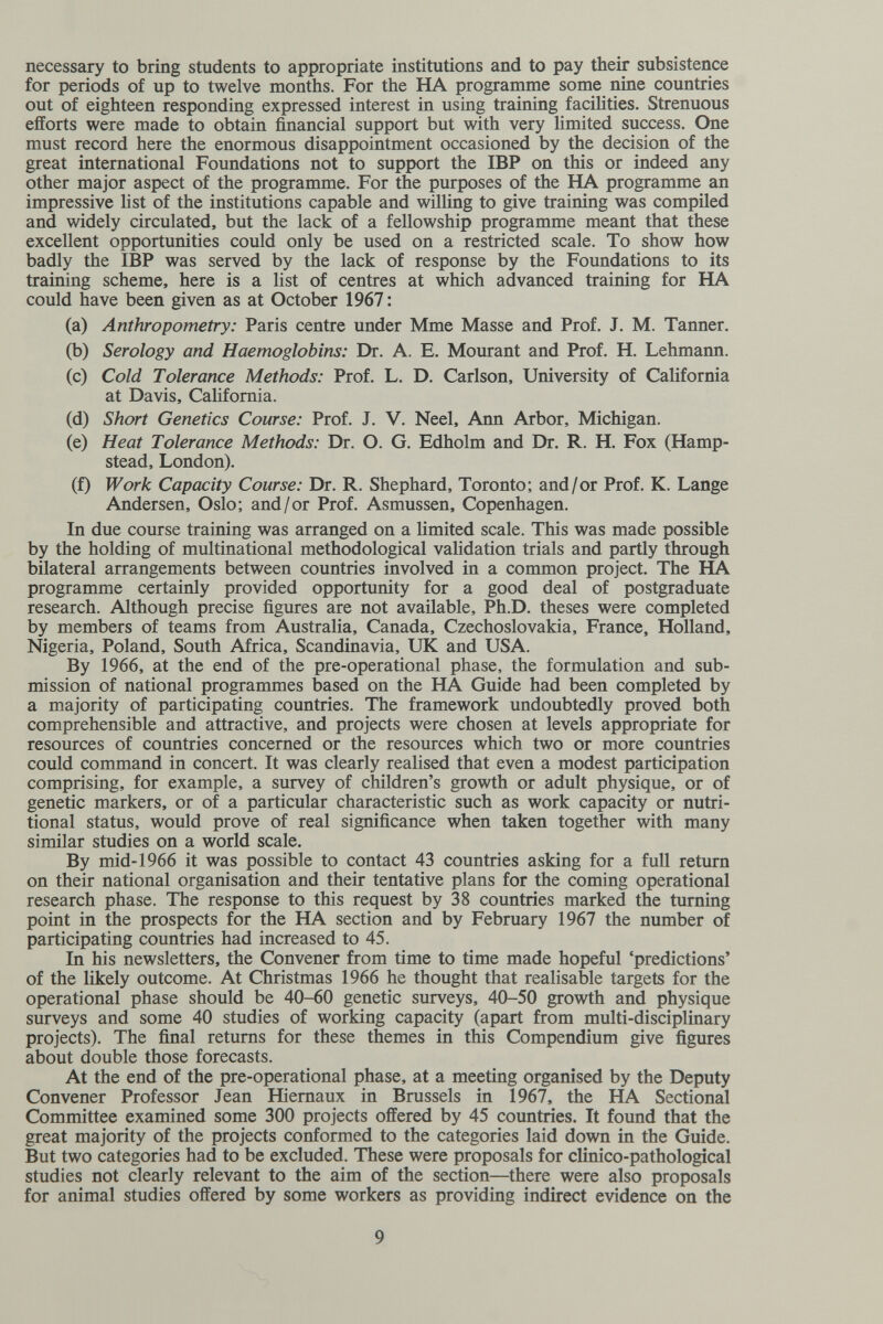 necessary to bring students to appropriate institutions and to pay their subsistence for periods of up to twelve months. For the HA programme some nine countries out of eighteen responding expressed interest in using training facilities. Strenuous efforts were made to obtain financial support but with very limited success. One must record here the enormous disappointment occasioned by the decision of the great international Foundations not to support the IBP on this or indeed any other major aspect of the programme. For the purposes of the HA programme an impressive list of the institutions capable and willing to give training was compiled and widely circulated, but the lack of a fellowship programme meant that these excellent opportunities could only be used on a restricted scale. To show how badly the IBP was served by the lack of response by the Foundations to its training scheme, here is a list of centres at which advanced training for HA could have been given as at October 1967 : (a) Anthropometry: Paris centre under Mme Masse and Prof. J. M. Tanner. (b) Serology and Haemoglobins: Dr. A. E. Mourant and Prof. H. Lehmann. (c) Cold Tolerance Methods: Prof. L. D. Carlson, University of California at Davis, Cahfomia. (d) Short Genetics Course: Prof. J. V. Neel, Ann Arbor, Michigan. (e) Heat Tolerance Methods: Dr. O. G. Edholm and Dr. R. H. Fox (Hamp- stead, London). (f) Work Capacity Course: Dr. R. Shephard, Toronto; and/or Prof. K. Lange Andersen, Oslo; and/or Prof. Asmussen, Copenhagen. In due course training was arranged on a limited scale. This was made possible by the holding of multinational methodological validation trials and partly through bilateral arrangements between countries involved in a common project. The HA programme certainly provided opportunity for a good deal of postgraduate research. Although precise figures are not available, Ph.D. theses were completed by members of teams from Australia, Canada, Czechoslovakia, France, Holland, Nigeria, Poland, South Africa, Scandinavia, UK and USA. By 1966, at the end of the pre-operational phase, the formulation and sub¬ mission of national programmes based on the HA Guide had been completed by a majority of participating countries. The framework undoubtedly proved both comprehensible and attractive, and projects were chosen at levels appropriate for resources of countries concerned or the resources which two or more countries could command in concert. It was clearly realised that even a modest participation comprising, for example, a survey of children's growth or adult physique, or of genetic markers, or of a particular characteristic such as work capacity or nutri¬ tional status, would prove of real significance when taken together with many similar studies on a world scale. By mid-1966 it was possible to contact 43 countries asking for a full return on their national organisation and their tentative plans for the coming operational research phase. The response to this request by 38 countries marked the turning point in the prospects for the HA section and by February 1967 the number of participating countries had increased to 45. In his newsletters, the Convener from time to time made hopeful 'predictions' of the likely outcome. At Christmas 1966 he thought that realisable targets for the operational phase should be 40-60 genetic surveys, 40-50 growth and physique surveys and some 40 studies of working capacity (apart from multi-disciplinary projects). The final returns for these themes in this Compendium give figures about double those forecasts. At the end of the pre-operational phase, at a meeting organised by the Deputy Convener Professor Jean Hiemaux in Brussels in 1967, the HA Sectional Committee examined some 300 projects offered by 45 countries. It found that the great majority of the projects conformed to the categories laid down in the Guide. But two categories had to be excluded. These were proposals for clinico-pathological studies not clearly relevant to the aim of the section—there were also proposals for animal studies offered by some workers as providing indirect evidence on the 9