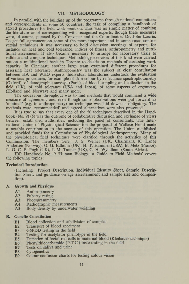 VII. METHODOLOGY In parallel with the building up of the programme through national committees and correspondents in some 50 countries, the task of compiling a handbook of agreed procedures for field work went on. This was no simple matter of combing the literature or of corresponding with recognised experts, though these measures were, of course, pursued by the Convener and the Co-ordinator, Dr. John Lourie. To get full agreement on some of the more important and in some cases contro¬ versial techniques it was necessary to hold discussion meetings of experts, for instance on heat and cold tolerance, indices of fitness, anthropometry and nutri¬ tional assessment. It also became necessary to arrange for laboratory trials to validate and compare techniques. Methodology exercises of this kind were carried out on a multinational basis in Toronto to decide on methods of assessing work capacity. In Cincinatti another large team examined different procedures for assessing heat tolerance. Anthropometry was the subject of close consultation between HA and WHO experts. Individual laboratories undertook the evaluation of various procedures, for example of skin colour by reflectance spectrophotometry (Oxford), of demographic surveys (Paris), of blood sampling and collection in the field (UK), of cold tolerance (USA and Japan), of some aspects of ergometry (Holland and Norway) and many more. The endeavour throughout was to find methods that would command a vdde measure of agreement and even though some observations were put forward as 'minimal' (e.g. in anthropometry) no technique was laid down as obligatory. The methods were 'recommended' and agreed alternatives were also presented. It is true to say that every one of the 50 techniques described in the Hand¬ book (No. 9) (5) was the outcome of collaborative discussion and exchange of views between established authorities, including the panel of consultants. The Inter¬ national Union of Physiological Sciences (on the proposal of Wallace Fenn) made a notable contribution to the success of this operation. The Union established and provided funds for a Commission of Physiological Anthropometry. Many of the physiological field techniques were clarified through the activities of this Commission. The members were : J. S. Weiner (UK, Chairman), K. Lange Andersen (Norway), O. G. Edholm (UK), H. T. Hammel (USA), B. Metz (France), L. G. C. E. Pugh (UK), J. M. Tanner (UK), C. H. Wyndham (South Africa). IBP Handbook No. 9 'Human Biology—a Guide to Field Methods' covers the following topics : Technical Introduction (Including: Project Description, Individual Identity Sheet, Sample Descrip¬ tion Sheet, and guidance on age ascertainment and sample size and composi¬ tion). A. Growth and Physique Al Anthropometry A2 Puberty rating A3 Photogrammetry A4 Radiographic measurements AS Body density by underwater weighing B. Genetic Constitution B1 Blood collection and subdivision of samples B2 Transport of blood specimens B3 G6PDD testing in the field B4 Testing for acetylator phenotype in the field B5 Detection of foetal red cells in maternal blood (Kleihauer technique) B6 Phenylthiocarbamide (P.T.C.) taste-testing in the field B7 Tests on saliva and urine B8 Cytogenetics B9 Colour-confusion charts for testing colour vision 11