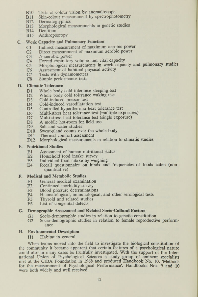 BIO Tests of colour vision by anomaloscope В11 Skin-colour measurement by spectrophotometry В12 Dermatoglyphics В13 Morphological measurements in genetic studies В14 Dentition B15 Anthroposcopy C. Work Capacity and Pulmonary Function CI Indirect measurement of maximum aerobic power C2 Direct measurement of maximum aerobic power C3 Anaerobic power C4 Forced expiratory volume and vital capacity C5 Morphological measurements in work capacity and pulmonary studies C6 Assessment of habitual physical activity C7 Tests with dynamometers C8 Simple performance tests D. Climatic Tolerance D1 Whole body cold tolerance sleeping test D2 Whole body cold tolerance waking test D3 Cold-induced pressor test D4 Cold-induced vasodilatation test D5 Controlled-hyperthermia heat tolerance test D6 Multi-stress heat tolerance test (multiple exposures) D7 Multi-stress heat tolerance test (single exposure) D8 A mobile hot-room for field use D9 Salt and water studies DIO Sweat-gland counts over the whole body Dil Thermal comfort assessment D12 Morphological measurements in relation to climatic studies E. Nutritional Studies El Assessment of human nutritional status E2 Household food intake survey E3 Individual food intake by weighing E4 Recall questionnaire on kinds and frequencies of foods eaten (non- quantitative) F. Medical and Metabolic Studies Fl General medical examination F2 Continued morbidity survey F3 Blood pressure determinations F4 Haematological, immunological, and other serological tests F5 Thyroid and related studies F6 List of congenital defects G. Demographic Assessment and Related Socio-Cultural Factors Gl Socio-demographic studies in relation to genetic constitution G2 Socio-demographic studies in relation to female reproductive perform¬ ance H. Environmental Description HI Habitat in general When teams moved into the field to investigate the biological constitution of the community it became apparent that certain features of a psychological nature could also in many cases be fruitfully investigated. With the support of the Inter¬ national Union of Psychological Sciences a study group of eminent specialists met at the CIBA Foundation in 1968 and produced Handbook No. 10, 'Methods for the measurement of Psychological Performance'. Handbooks Nos. 9 and 10 were both widely and well received. 12