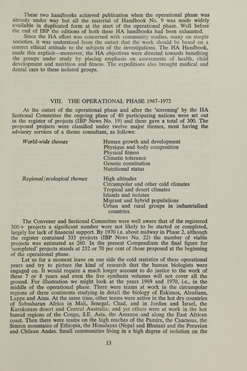 These two handbooks achieved publication when the operational phase was already under way but all the material of Handbook No. 9 was made widely available in duplicated form at the start of the operational phase. Well before the end of IBP the editions of both these ELA. handbooks had been exhausted. Since the HA effort was concerned with community studies, many on simple societies, it was understood from the outset that the work should be based on a correct ethical attitude to the subjects of the investigations. The HA Handbook, made this explicit—moreover, the HA objectives were directed towards benefiting the groups under study by placing emphasis on assessments of health, child development and nutrition and fitness. The expeditions also brought medical and dental care to these isolated groups. VIII. THE OPERATIONAL PHASE 1967-1972 At the outset of the operational phase and after the 'screening' by the HA Sectional Committee the ongoing plans of 40 participating nations were set out in the register of projects (IBP News No. 19) and these gave a total of 300. The proposed projects were classified under twelve major themes, most having the advisory services of a theme consultant, as follows: World-wide themes Human growth and development Physique and body composition Physical fitness Climatic tolerance Genetic constitution Nutritional status Regional I ecological themes High altitudes Circumpolar and other cold climates Tropical and desert climates Islands and isolates Migrant and hybrid populations Urban and rural groups in industrialised countries. The Convener and Sectional Committee were well aware that of the registered 300+ projects a significant number were not likely to be started or completed, largely for lack of financial support. By 1970 i.e. about midway in Phase 2, although the register contained 333 projects (IBP News No. 22) the number of viable projects was estimated as 260. In the present Compendium the final figure for 'completed' projects stands at 232 or 70 per cent of those proposed at the beginning of the operational phase. Let us for a moment leave on one side the cold statistics of these operational years and try to picture the kind of research that the human biologists were engaged on. It would require a much longer account to do justice to the work of these 7 or 8 years and even the five synthesis volumes will not cover all the ground. For illustration we might look at the years 1969 and 1970, i.e., in the middle of the operational phase. There were teams at work in the circumpolar regions of three continents studying in detail the biology of Eskimos, Aleutians, Lapps and Ainu. At the same time, other teams were active in the hot dry countries of Subsaharan Africa in Mah, Senegal, Chad, and in Jordan and Israel, the Karakoram desert and Central Australia; and yet others were at work in the hot humid regions of the Congo, S.E. Asia, the Amazon and along the East African coast. Then there were teams on the high reaches of the Pamirs, the Caucasus, the Simien mountains of Ethiopia, the Himalayas (Nepal and Bhutan) and the Peruvian and Chilean Andes. SmaU communities living in a high degree of isolation on the 13