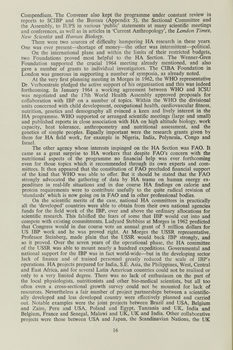 Compendium. The Convener also kept the programme under constant review in reports to SCIBP and the Bureau (Appendix 5), the Sectional Committee and the Assembly, to lUPS in various 'public' statements at many scientific meetings and conferences, as well as in articles in 'Current Anthropology', the London Times, New Scientist and Human Biology. There were two sources of difficulty hampering HA research in these years. One was ever present—shortage of money—the other was intermittent—political. On the international plane and within the Umits of their restricted budgets, two Foundations proved most helpful to the HA Section. The Wenner-Gren Foundation supported the crucial 1964 meeting already mentioned, and also gave a number of grants to individual investigators. The CIBA Foundation in London was generous in supporting a number of symposia, as already noted. At the very first planning meeting in Morges in 1962, the WHO representative Dr. Verhoestrate pledged the active support of his organisation and this was indeed forthcoming. In January 1964 a working agreement between WHO and ICSU was negotiated and the 17th World Health Assembly approved proposals for collaboration with IBP on a number of topics. Within the WHO the divisional units concerned with child development, occupational health, cardiovascular fitness, nutrition, genetics and demography all evinced a keen and lively interest in the HA programme. WHO supported or arranged scientific meetings (large and small) and published reports in close association with HA on high altitude biology, work capacity, heat tolerance, anthropometry and nutritional assessment, and the genetics of simple peoples. Equally important were the research grants given by them for HA field work, for example in Nigeria, India, Polynesia, Congo and Israel. The other agency whose interests impinged on the HA Section was FAO. It came as a great surprise to HA workers that despite FAO's concern with the nutritional aspects of the programme no financial help was ever forthcoming even for those topics which it recommended through its own experts and com¬ mittees. It then appeared that the constitution of FAO precluded financial support of the kind that WHO was able to offer. But it should be stated that the FAO strongly advocated the gathering of data by HA teams on human energy ex¬ penditure in real-life situations and in due course HA findings on calorie and protein requirements were to contribute usefully to the quite radical revision of 'standards' which is now going on in FAO and in other professional bodies. On the scientific merits of the case, national HA committees in practically all the 'developed' countries were able to obtain from their own national agencies funds for the field work of the IBP, over and above the ordinary allocations for scientific research. This falsified the fears of some that IBP would cut into and compete with existing commitments. Ludyard Stebbins at Morges in 1962 predicted that Congress would in due course vote an annual grant of 5 milHon doUars for US IBP work and he was proved right. At Morges the USSR representative. Professor Steinberg, made plain that the USSR would back IBP strongly, and so it proved. Over the seven years of the operational phase, the HA committee of the USSR was able to mount nearly a hundred expeditions. Governmental and national support for the IBP was in fact world-wide—but in the developing sector lack of finance and of trained personnel greatly reduced the scale of IBP's operations. HA projects prepared for India, S.E. Asia, the PhiHppines, West, Central and East Africa, and for several Latin American countries could not be realised or only to a very limited degree. There was no lack of enthusiasm on the part of the local physiologists, nutritionists and other bio-medical scientists, but all too often even a cross-sectional growth survey could not be mounted for lack of resources. Nevertheless a fair number of project partnerships between a scientific¬ ally developed and less developed country were effectively planned and carried out. Notable examples were the joint projects between Brazil and USA, Belgium and Zaire, Peru and USA, Poland and Egypt, Tanzania and UK, India and Belgium, France and Senegal, Malawi and UK, UK and India. Other collaborative projects were those between USA and Japan, the Scandinavian Nations, the UK 16