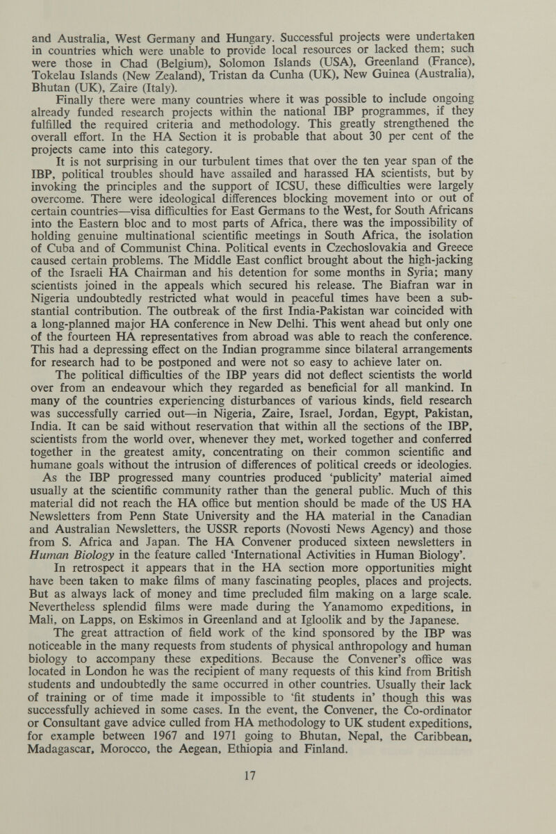 and Australia, West Germany and Hungary. Successful projects were undertaken in countries which were unable to provide local resources or lacked them; such were those in Chad (Belgium), Solomon Islands (USA), Greenland (France), Tokelau Islands (New Zealand), Tristan da Cunha (UK), New Guinea (Australia), Bhutan (UK), Zaire (Italy). Finally there were many countries where it was possible to include ongoing already funded research projects within the national IBP programmes, if they fulfilled the required criteria and methodology. This greatly strengthened the overall effort. In the HA Section it is probable that about 30 per cent of the projects came into this category. It is not surprising in our turbulent times that over the ten year span of the IBP, political troubles should have assailed and harassed HA scientists, but by invoking the principles and the support of ICSU, these difficulties were largely overcome. There were ideological differences blocking movement into or out of certain countries—visa difficulties for East Germans to the West, for South Africans into the Eastern bloc and to most parts of Africa, there was the impossibility of holding genuine multinational scientific meetings in South Africa, the isolation of Cuba and of Communist China. Political events in Czechoslovakia and Greece caused certain problems. The Middle East conffict brought about the high-jacking of the Israeli HA Chairman and his detention for some months in Syria; many scientists joined in the appeals which secured his release. The Biafran war in Nigeria undoubtedly restricted what would in peaceful times have been a sub¬ stantial contribution. The outbreak of the first India-Pakistan war coincided with a long-plarmed major HA conference in New Delhi. This went ahead but only one of the fourteen HA representatives from abroad was able to reach the conference. This had a depressing effect on the Indian programme since bilateral arrangements for research had to be postponed and were not so easy to achieve later on. The poHtical difficulties of the IBP years did not deñect scientists the world over from an endeavour which they regarded as beneficial for all mankind. In many of the countries experiencing disturbances of various kinds, field research was successfully carried out—in Nigeria, Zaire, Israel, Jordan, Egypt, Pakistan, India. It can be said without reservation that within all the sections of the IBP, scientists from the world over, whenever they met, worked together and conferred together in the greatest amity, concentrating on their common scientific and humane goals without the intrusion of differences of political creeds or ideologies. As the IBP progressed many countries produced 'publicity' material aimed usually at the scientific community rather than the general public. Much of this material did not reach the HA office but mention should be made of the US HA Newsletters from Penn State University and the HA material in the Canadian and Australian Newsletters, the USSR reports (Novosti News Agency) and those from S. Africa and Japan. The HA Convener produced sixteen newsletters in Human Biology in the feature called 'International Activities in Human Biology'. In retrospect it appears that in the HA section more opportunities might have been taken to make films of many fascinating peoples, places and projects. But as always lack of money and time precluded film making on a large scale. Nevertheless splendid films were made during the Yanamomo expeditions, in Mali, on Lapps, on Eskimos in Greenland and at Igloolik and by the Japanese. The great attraction of field work of the kind sponsored by the IBP was noticeable in the many requests from students of physical anthropology and human biology to accompany these expeditions. Because the Convener's office was located in London he was the recipient of many requests of this kind from British students and undoubtedly the same occurred in other countries. Usually their lack of training or of time made it impossible to 'fit students in' though this was successfully achieved in some cases. In the event, the Convener, the Co-ordinator or Consultant gave advice culled from HA methodology to UK student expeditions, for example between 1967 and 1971 going to Bhutan, Nepal, the Caribbean, Madagascar, Morocco, the Aegean, Ethiopia and Finland. 17