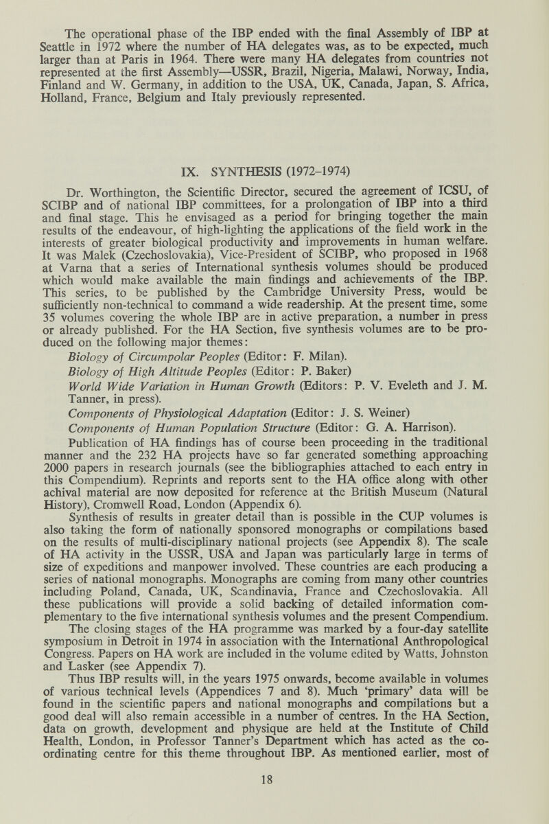 The operational phase of the IBP ended with the final Assembly of IBP at Seattle in 1972 where the number of HA delegates was, as to be expected, much larger than at Paris in 1964. There were many HA delegates from countries not represented at the first Assembly—^USSR, Brazil, Nigeria, Malawi, Norway, India, Finland and W. Germany, in addition to the USA, UK, Canada, Japan, S. Africa, Holland, France, Belgium and Italy previously represented. IX. SYNTHESIS (1972-1974) Dr. Worthington, the Scientific Director, secured the agreement of ICSU, of SCIBP and of national IBP committees, for a prolongation of IBP into a third and final stage. This he envisaged as a period for bringing together the main results of the endeavour, of high-Hghting the applications of the field work in the interests of greater biological productivity and improvements in human welfare. It was Malek (Czechoslovakia), Vice-President of SCIBP, who proposed in 1968 at Varna that a series of International synthesis volumes should be produced which would make available the main findings and achievements of the IBP. This series, to be published by the Cambridge University Press, would be sufficiently non-technical to command a wide readership. At the present time, some 35 volumes covering the whole IBP are in active preparation, a number in press or already published. For the HA Section, five synthesis volumes are to be pro¬ duced on the following major themes : Biology of Circumpolar Peoples (Editor : F. Milan). Biology of High Altitude Peoples (Editor: P. Baker) World Wide Variation in Human Growth (Editors: P. V. Eveleth and J. M. Tanner, in press). Components of Physiological Adaptation (Editor : J. S. Weiner) Components of Human Population Structure (Editor: G. A. Harrison). Publication of HA findings has of course been proceeding in the traditional manner and the 232 HA projects have so far generated something approaching 2000 papers in research journals (see the bibliographies attached to each entry in this Compendium). Reprints and reports sent to the HA office along with other achival material are now deposited for reference at the British Museum (Natural History), Cromwell Road, London (Appendix 6). Synthesis of results in greater detail than is possible in the CUP volumes is also taking the form of nationally sponsored monographs or compilations based on the results of multi-disciplinary national projects (see Appendix 8). The scale of HA activity in the USSR, USA and Japan was particularly large in terms of size of expeditions and manpower involved. These countries are each producing a series of national monographs. Monographs are coming from many other countries including Poland, Canada, UK, Scandinavia, France and Czechoslovakia. All these publications will provide a solid backing of detailed information com¬ plementary to the five international synthesis volumes and the present Compendium. The closing stages of the HA programme was marked by a four-day satellite symposium in Detroit in 1974 in association with the International Anthropological Congress. Papers on HA work are included in the volume edited by Watts, Johnston and Lasker (see Appendix 7). Thus IBP results will, in the years 1975 onwards, become available in volumes of various technical levels (Appendices 7 and 8). Much 'primary' data will be found in the scientific papers and national monographs and compilations but a good deal will also remain accessible in a number of centres. In the HA Section, data on growth, development and physique are held at the Institute of Child Health, London, in Professor Tanner's Department which has acted as the co¬ ordinating centre for this theme throughout IBP. As mentioned earlier, most of 18