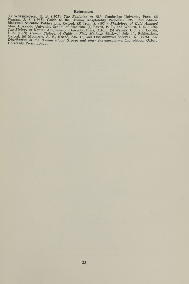 References (1) Worthington, E. В. (1975). The Evolution of IBP. Cambridge University Press. (2) Weiner, J. S. (1965). Guide to the Human Adaptability Proposals. 1969. 2nd edition. Blackwell Scientific Publications, Oxford. (3) Itoh, S. (1974). Physiology of Cold Adapted Man. Hokkaido University School of Medicine. (4) Baker, P. T., and Weesier, J. S. (1966). The Biology of Human Adaptability. Clarendon Press, Oxford. (5) Weiner, J. S., and Lourie, J. A. (1969). Human Biology: A Guide to Field Methods. Blackwell Scientific Publications, Oxford. (6) Mourant, A. E., Kope6, Ada C., and Domaniewska-Sobczak, K. (1976). The Distribution of the Human Blood Groups and other Polymorphisms. 2nd edition. Oxford University Press, London. 23