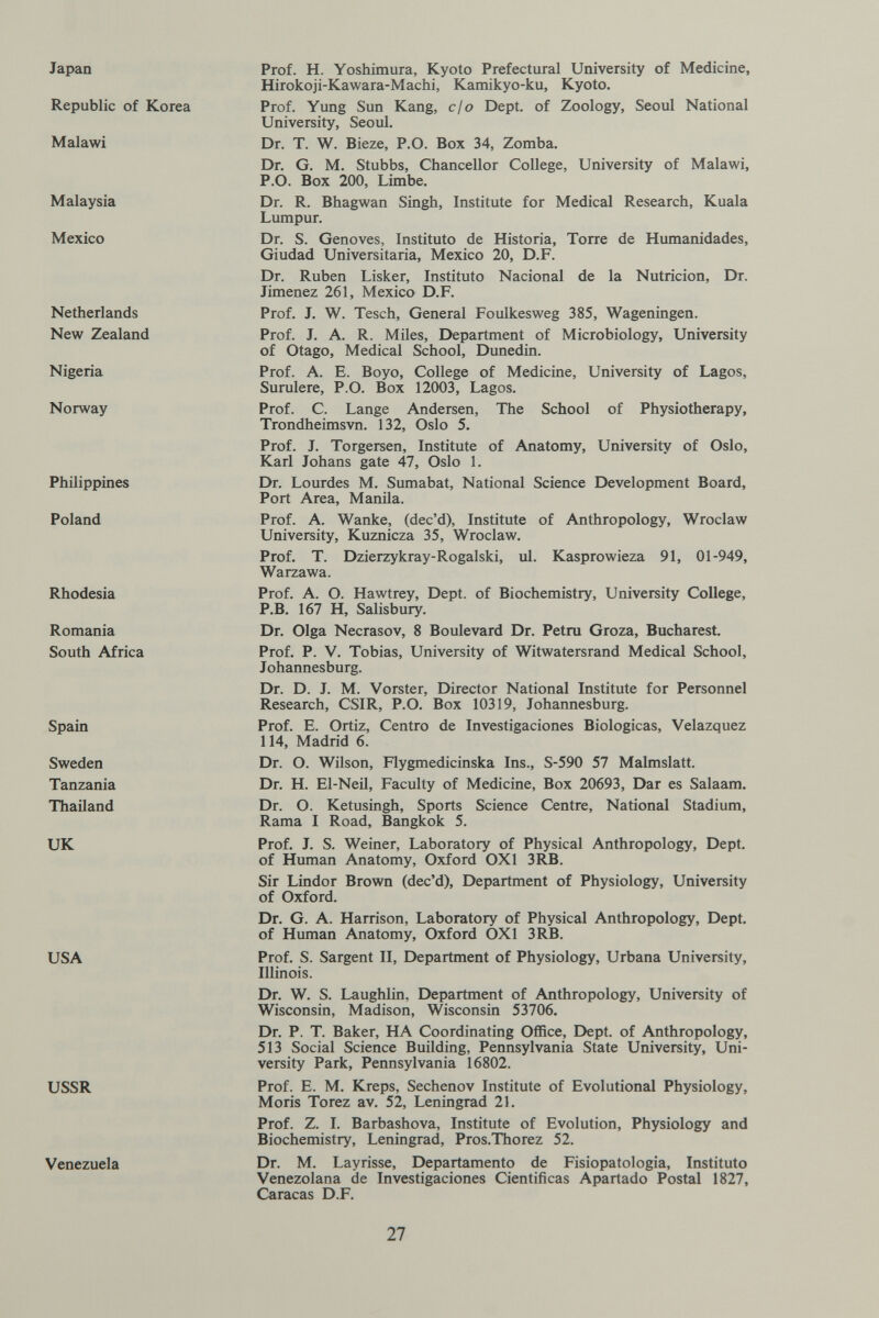 Japan Republic of Korea Malawi Malaysia Mexico Netherlands New Zealand Nigeria Norway Philippines Poland Rhodesia Romania South Africa Spain Sweden Tanzania Thailand UK USA USSR Venezuela Prof. H. Yoshimura, Kyoto Prefectural University of Medicine, Hirokoji-Kawara-Machi, Kamikyo-ku, Kyoto. Prof. Yung Sun Kang, cjo Dept. of Zoology, Seoul National University, Seoul. Dr. T. W. Bieze, P.O. Box 34, Zomba. Dr. G. M. Stubbs, Chancellor College, University of Malawi, P.O. Box 200, Limbe. Dr. R. Bhagwan Singh, Institute for Medical Research, Kuala Lumpur. Dr. S. Genoves, Instituto de Historia, Torre de Humanidades, Ciudad Universitaria, Mexico 20, D.F. Dr. Ruben Lisker, Instituto Nacional de la Nutrición, Dr. Jimenez 261, Mexico D.F. Prof. J. W. Tesch, General Foulkesweg 385, Wageningen. Prof. J. A. R. Miles, Department of Microbiology, University of Otago, Medical School, Dunedin. Prof. A. E. Boyo, College of Medicine, University of Lagos, Surulere, P.O. Box 12003, Lagos. Prof. C. Lange Andersen, The School of Physiotherapy, Trondheimsvn. 132, Oslo 5. Prof. J. Torgersen, Institute of Anatomy, University of Oslo, Karl Johans gate 47, Oslo 1. Dr. Lourdes M. Sumabat, National Science Development Board, Port Area, Manila. Prof. A. Wanke, (dec'd), Institute of Anthropology, Wroclaw University, Kuznicza 35, Wroclaw. Prof. T. Dzierzykray-Rogalski, ul. Kasprowieza 91, 01-949, Warzawa. Prof. A. O. Hawtrey, Dept. of Biochemistry, University College, P.B. 167 H, Salisbury. Dr. Olga Necrasov, 8 Boulevard Dr. Petra Groza, Bucharest. Prof. P. V. Tobias, University of Witwatersrand Medical School, Johannesburg. Dr. D. J. M. Vorster, Director National Institute for Personnel Research, CSIR, P.O. Box 10319, Johannesburg. Prof. E. Ortiz, Centro de Investigaciones Biológicas, Velazquez 114, Madrid 6. Dr. O. Wilson, Flygmedicinska Ins., S-590 57 Malmslatt. Dr. H. El-Neil, Faculty of Medicine, Box 20693, Dar es Salaam. Dr. O. Ketusingh, Sports Science Centre, National Stadium, Rama I Road, Bangkok 5. Prof. J. S. Weiner, Laboratory of Physical Anthropology, Dept. of Human Anatomy, Oxford OXl 3RB. Sir Lindor Brown (dec'd). Department of Physiology, University of Oxford. Dr. G. A. Harrison, Laboratory of Physical Anthropology, Dept. of Human Anatomy, Oxford OXl 3RB. Prof. S. Sargent II, Department of Physiology, Urbana University, Illinois. Dr. W. S. Laughlin, Department of Anthropology, University of Wisconsin, Madison, Wisconsin 53706. Dr. P. T. Baker, HA Coordinating Office, Dept. of Anthropology, 513 Social Science Building, Pennsylvania State University, Uni¬ versity Park, Pennsylvania 16802. Prof. E. M. Kreps, Sechenov Institute of Evolutional Physiology, Moris Torez av. 52, Leningrad 21. Prof. Z. I. Barbashova, Institute of Evolution, Physiology and Biochemistry, Leningrad, Pros.Thorez 52. Dr. M. Layrisse, Departamento de Fisiopatologia, Instituto Venezolana de Investigaciones Cientificas Apartado Postal 1827, Caracas D.F. 27