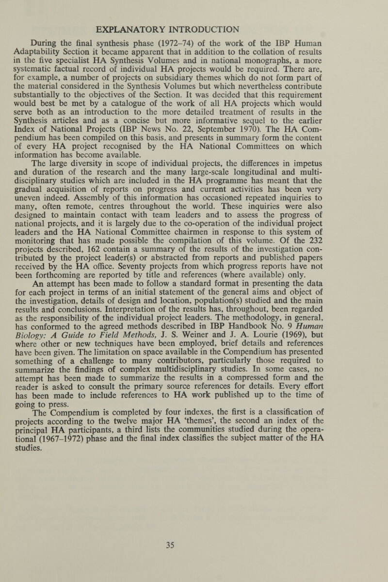 EXPLANATORY INTRODUCTION During the final synthesis phase (1972-74) of the work of the IBP Human Adaptability Section it became apparent that in addition to the collation of results in the five specialist HA Synthesis Volumes and in national monographs, a more systematic factual record of individual HA projects would be required. There are, for example, a number of projects on subsidiary themes which do not form part oiE the material considered in the Synthesis Volumes but which nevertheless contribute substantially to the objectives of the Section. It was decided that this requirement would best be met by a catalogue of the work of all HA projects which would serve both as an introduction to the more detailed treatment of results in the Synthesis articles and as a concise but more informative sequel to the earlier Index of National Projects (IBP News No. 22, September 1970). The HA Com¬ pendium has been compiled on this basis, and presents in summary form the content of every HA project recognised by the HA National Committees on which information has become available. The large diversity in scope of individual projects, the differences in impetus and duration of the research and the many large-scale longitudinal and multi- disciplinary studies which are included in the HA programme has meant that the gradual acquisition of reports on progress and current activities has been very uneven indeed. Assembly of this information has occasioned repeated inquiries to many, often remote, centres throughout the world. These inquiries were also designed to maintain contact with team leaders and to assess the progress of national projects, and it is largely due to the co-operation of the individual project leaders and the HA National Committee chairmen in response to this system of monitoring that has made possible the compilation of this volume. Of the 232 projects described, 162 contain a summary of the results of the investigation con¬ tributed by the project leader(s) or abstracted from reports and published papers received by the HA office. Seventy projects from which progress reports have not been forthcoming are reported by title and references (where available) only. An attempt has been made to follow a standard format in presenting the data for each project in terms of an initial statement of the general aims and object of the investigation, details of design and location, population(s) studied and the main results and conclusions. Interpretation of the results has, throughout, been regarded as the responsibility of the individual project leaders. The methodology, in general, has conformed to the agreed methods described in IBP Handbook No. 9 Human Biology: A Guide to Field Methods, J. S. Weiner and J. A. Lourie (1969), but where other or new techniques have been employed, brief details and references have been given. The limitation on space available in the Compendium has presented something of a challenge to many contributors, particularly those required to summarize the findings of complex multidisciplinary studies. In some cases, no attempt has been made to summarize the results in a compressed form and the reader is asked to consult the primary source references for details. Every effort has been made to include references to HA work published up to the time of going to press. The Compendium is completed by four indexes, the first is a classification of projects according to the twelve major HA 'themes', the second an index of the principal HA participants, a third lists the communities studied during the opera¬ tional (1967-1972) phase and the final index classifies the subject matter of the HA studies. 35