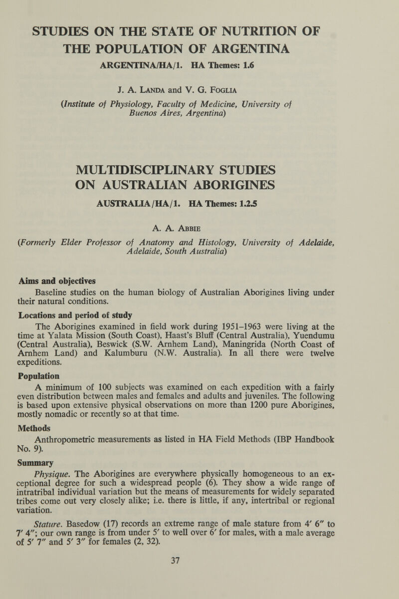 STUDIES ON THE STATE OF NUTRITION OF THE POPULATION OF ARGENTINA ARGENTINA/HA/l. HA Themes: 1.6 J. A. Landa and V. G. Foglia {Institute of Physiology, Faculty of Medicine, University of Buenos Aires, Argentina) MULTIDISCIPLINARY STUDIES ON AUSTRALIAN ABORIGINES AUSTRALIA/HA/1. HA Themes: 1.2^ A. A. Abbie {Formerly Elder Professor of Anatomy and Histology, University of Adelaide, Adelaide, South Australia) Aims and objectiyes Baseline studies on the human biology of Australian Aborigines living under their natural conditions. Locations and period of study The Aborigines examined in field work during 1951-1963 were living at the time at Yalata Mission (South Coast), Haast's Bluff (Central Australia), Yuendumu (Central Australia), Beswick (S.W. Amhem Land), Maningrida (North Coast of Amhem Land) and Kalumburu (N.W. Austraha). In all there were twelve expeditions. Population A minimum of 100 subjects was examined on each expedition with a fairly even distribution between males and females and adults and juveniles. The following is based upon extensive physical observations on more than 1200 pure Aborigines, mostly nomadic or recently so at that time. Methods Anthropometric measurements as listed in HA Field Methods (IBP Handbook No. 9). Summary Physique. The Aborigines are everywhere physically homogeneous to an ex¬ ceptional degree for such a widespread people (6). They show a wide range of intratribal individual variation but the means of measurements for widely separated tribes come out very closely alike; i.e. there is Httle, if any, intertribal or regional variation. Stature. Basedow (17) records an extreme range of male stature from 4' 6 to T Л\ our own range is from under 5' to well over 6' for males, with a male average of 5' T and 5' T for females (2, 32). 37