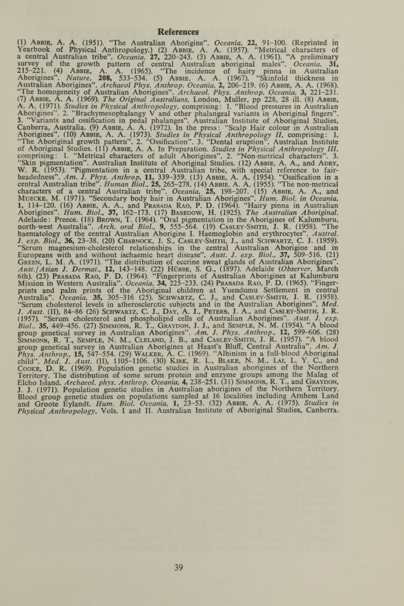 References (1) Аввш, A. A. (1951). The Australian Aborigine. Oceania, 22, 91-100. (Reprinted in Yearbook of Physical Anthropology.) (2) Abbie, A. A. (1957). Metrical characters of a central Austrahan tribe. Oceania, 27, 220-243. (3) Аввш, A. A. (1961). A preliminary survey of the growth pattern of central Australian aboriginal males. Oceania, 31, 215-221. (4) Abbie, A. A. (1965). The incidence of hairy pinna in Australian Aborigines. Nature, 208, 533-534. (5) Abbie, A. A. (1967). Skinfold thickness in Australian Aborigines. Archaeol Phys. Anthrop. Oceania, 2, 206-219. (6) Abbie, A. A. (1968). The homogeneity of Australian Aborigines. Archaeol. Phys. Anthrop. Oceania, 3, 221-231. (7) Abbie, A. A. (1969). The Original Australians, London, Muller, pp 228, 28 ill. (8) Abbie, A. A. (1971). Studies in Physical Anthropology, comprising: 1. Blood pressures in Australian Aborigines. 2. Brachymesophalangy V and other phalangeal variants in Aboriginal fingers. 3. Variants and ossification in pedal phalanges. Australian Institute of Aboriginal Studies, Canberra, Australia. (9) Abbie, A. A. (1972). In the press: Scalp Hair colour in Australian Aborigines. (10) Abbie, A. A. (1973). Studies in Physical Anthropology II, comprising: 1. The Aboriginal growth pattern. 2. Ossification. 3. Dental eruption. Australian Institute of Aboriginal Studies. (11) Abbie, A. A. In Preparation. Studies in Physical Anthropology III, comprising: 1. Metrical characters of adult Aborigines. 2. Non-metrical characters. 3. Skin pigmentation. Australian Institute of Aboriginal Studies. (12) Abbie, A. A., and Adey, W. R. (1953). Pigmentation in a central Australian tribe, with special reference to fair- headedness. Am. J. Phys. Anthrop, 11, 339-359. (13) Abbie, A. A. (1954). Ossification in a central Australian tribe. Human Biol., 25, 265-278. (14) Abbie, A. A. (1955). The non-metrical characters of a central Australian tribe. Oceania, 25, 198-207. (15) Abbie, A. A., and Muecke, M. (1971). Secondary body hair in Australian Aborigines. Hum. Biol, in Oceania, 1, 114-120. (16) Abbie, A. A., and Prasada Rao, P. D. (1964). Hairy pinna in Austrahan Aborigines. Hum. Biol., 37, 162-173. (17) Basedow, H. (1925). The Australian Aboriginal. Adelaide: Preece. (18) Brown, T. (1964). Oral pigmentation in the Aborigines of Kalumburu, north-west Austraha. Arch, oral Biol., 9, 555-564. (19) Casley-Smith, J. R. (1958). The haematology of the central Australian Aborigine I. Haemoglobin and erythrocytes. Austral. J. exp. Biol., 36, 23-38. (20) Charnock, J. S., Casley-Smith, J., and Schwartz, C. J. (1959). Serum magnesium-cholesterol relationships in the central Australian Aborigine and in Europeans with and without ischaemic heart disease. Aust. J. exp. Biol., 37, 509-516. (21) Green, L. M. A. (1971). The distribution of eccrine sweat glands of Austrahan Aborigines. Aust.¡Asian J. Dermat., 12, 143-148. (22) Hübbe, S. G., (1897). Adelaide {Observer, March 6th). (23) Prasada Rao, P. D. (1964). Fingerprints of Austrahan Aborigines at Kalumburu Mission in Western Australia. Oceania, 34, 225-233. (24) Prasada Rao, P. D. (1965). Finger¬ prints and palm prints of the Aboriginal children at Yuendumu Settlement in central Australia. Oceania, 35, 305-316 (25). Schwartz, C. J., and Casley-Smith, J. R. (1958). Serum cholesterol levels in atherosclerotic subjects and in the Australian Aborigines. Med. J. Aust. (II), 84-86 (26) Schwartz, C. J., Day, A. J., Peters, J. A., and Casley-Smith, J. R. (1957). Serum cholesterol and phospholipid cells of Austrahan Aborigines. Aust. J. exp. Biol., 35, 449-456. (27) Simmons, R. T., Graydon, J. J., and Semple, N. M. (1954). A blood group genetical survey in Australian Aborigines. Am. J. Phys. Anthrop., 12, 599-606. (28) Simmons, R. T., Semple, N. M., Cleland, J. В., and Casley-Smith, J. R. (1957). A blood group genetical survey in Australian Aborigines at Haast's Bluff, Central Australia. Am. J. Phys. Anthrop., 15, 547-554. (29) Walker, A. C. (1969). Albinism in a full-blood Aboriginal child. Med. J. Aust. (II), 1105-1106. (30) Kirk, R. L., Blake, N. M., Lai, L. Y. C., and Cooke, D. R. (1969). Population genetic studies in Australian aborigines of the Northern Territory. The distribution of some serum protein and enzyme groups among the Malag of Elcho Island. Archaeol. phys. Anthrop. Oceania, 4, 238—251. (31) Simmons, R. T., and Graydon, J. J. (1971). Population genetic studies in Australian aborigines of the Northern Territory. Blood group genetic studies on populations sampled at 16 localities including Arnhem Land and Groote Eylandt. Hum. Biol. Oceania, 1, 23-53. (32) Abbie, A. A. (1975). Studies in Physical Anthropology, Vols. I and II. Austrahan Institute of Aboriginal Studies, Canberra. 39