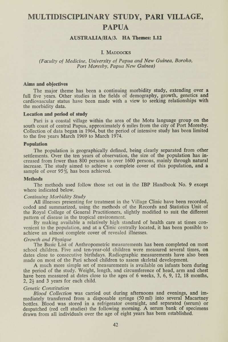 MULTIDISCIPLINARY STUDY, PARI VILLAGE, PAPUA AUSTRALIA/HA/3. HA Themes: 1.12 I. Maddocks (Faculty of Medicine, University of Papua and New Guinea, В or oka, Port Moresby, Papua New Guinea) Aims and objectives The major theme has been a continuing morbidity study, extending over a full five years. Other studies in the fields of demography, growth, genetics and cardiovascular status have been made with a view to seeking relationships with the morbidity data. Location and period of study Pari is a coastal village within the area of the Motu language group on the south coast of central Papua, approximately 6 miles from the city of Port Moresby. Collection of data began in 1964, but the period of intensive study has been limited to the five years March 1969 to March 1974. Population The population is geographically defined, being clearly separated from other settlements. Over the ten years of observation, the size of the population has in¬ creased from fewer than 800 persons to over 1600 persons, mairdy through natural increase. The study aimed to achieve a complete cover of this population, and a sample of over 95% has been achieved. Methods The methods used follow those set out in the IBP Handbook No. 9 except where indicated below. Continuing Morbidity Study All illnesses presenting for treatment in the Village Clinic have been recorded, coded and summarized, using the methods of the Records and Statistics Unit of the Royal College of General Practitioners, slightly modified to suit the different pattern of disease in the tropical environment. By making available a relatively high standard of health care at times con¬ venient to the population, and at a Clinic centrally located, it has been possible to achieve an almost complete cover of revealed illnesses. Growth and Physique The Basic List of Anthropometric measurements has been completed on most school children. Five and ten-year-old children were measured several times, on dates close to consecutive birthdays. Radiographic measurements have also been made on most of the Pari school children to assess skeletal development. A much more simple set of measurements is available on infants born during the period of the study. Weight, length, and circumference of head, arm and chest have been measured at dates close to the ages of 6 weeks, 3, 6, 9, 12, 18 months, 2, 2| and 3 years for each child. Genetic Constitution Blood Collection was carried out during afternoons and evenings, and im¬ mediately transferred from a disposable syringe (50 ml) into several Macartney bottles. Blood was stored in a refrigerator overnight, and separated (serum) or despatched (red cell studies) the following morning. A serum bank of specimens drawn from all individuals over the age of eight years has been established. 42