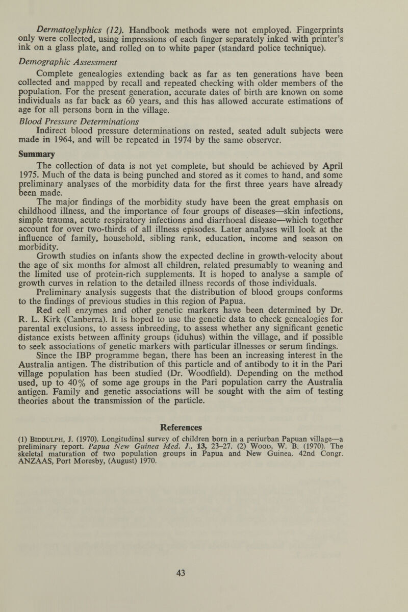 Dermatoglyphics (12). Handbook methods were not employed. Fingerprints only were collected, using impressions of each finger separately inked with printer's ink on a glass plate, and rolled on to white paper (standard police technique). Demographic Assessment Complete genealogies extending back as far as ten generations have been collected and mapped by recall and repeated checking with older members of the population. For the present generation, accurate dates of birth are known on some individuals as far back as 60 years, and this has allowed accurate estimations of age for all persons born in the village. Blood Pressure Determinations Indirect blood pressure determinations on rested, seated adult subjects were made in 1964, and will be repeated in 1974 by the same observer. Summary The collection of data is not yet complete, but should be achieved by April 1975. Much of the data is being punched and stored as it comes to hand, and some preliminary analyses of the morbidity data for the first three years have already been made. The major findings of the morbidity study have been the great emphasis on childhood illness, and the importance of four groups of diseases—skin infections, simple trauma, acute respiratory infections and diarrhoeal disease—^which together account for over two-thirds of all illness episodes. Later analyses will look at the inñuence of family, household, sibling rank, education, income and season on morbidity. Growth studies on infants show the expected decline in growth-velocity about the age of six months for almost all children, related presumably to weaning and the limited use of protein-rich supplements. It is hoped to analyse a sample of growth curves in relation to the detailed illness records of those individuals. Preliminary analysis suggests that the distribution of blood groups conforms to the findings of previous studies in this region of Papua. Red cell enzymes and other genetic markers have been determined by Dr. R. L. Kirk (Canberra). It is hoped to use the genetic data to check genealogies for parental exclusions, to assess inbreeding, to assess whether any significant genetic distance exists between afiinity groups (iduhus) within the village, and if possible to seek associations of genetic markers with particular illnesses or serum findings. Since the IBP programme began, there has been an increasing interest in the Australia antigen. The distribution of this particle and of antibody to it in the Pari village population has been studied (Dr. Woodfield). Depending on the method used, up to 40% of some age groups in the Pari population carry the Australia antigen. Family and genetic associations will be sought with the aim of testing theories about the transmission of the particle. References (1) BiDDULPH, J. (1970). Longitudinal survey of children born in a periurban Papuan village—a preliminary report. Papua New Guinea Med. J., 13, 23-27. (2) Wood, W. B. (1970). The skeletal maturation of two population groups in Papua and New Guinea. 42nd Congr. ANZAAS, Port Moresby, (August) 1970. 43