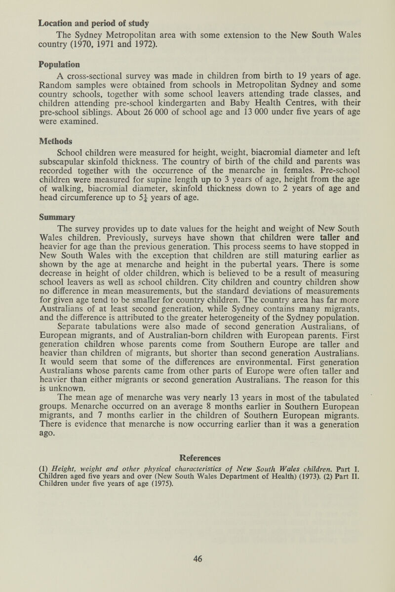 Location and period of study The Sydney Metropolitan area with some extension to the New South Wales country (1970, 1971 and 1972). Population A cross-sectional survey was made in children from birth to 19 years of age. Random samples were obtained from schools in Metropolitan Sydney and some country schools, together with some school leavers attending trade classes, and children attending pre-school kindergarten and Baby Health Centres, with their pre-school siblings. About 26 ООО of school age and 13 ООО under five years of age were examined. Methods School children were measured for height, weight, biacromial diameter and left subscapular skinfold thickness. The country of birth of the child and parents was recorded together with the occurrence of the menarche in females. Pre-school children were measured for supine length up to 3 years of age, height from the age of walking, biacromial diameter, skinfold thickness down to 2 years of age and head circumference up to 5^ years of age. Summary The survey provides up to date values for the height and weight of New South Wales children. Previously, surveys have shown that children were taller and heavier for age than the previous generation. This process seems to have stopped in New South Wales with the exception that children are still maturing earlier as shown by the age at menarche and height in the pubertal years. There is some decrease in height of older children, which is believed to be a result of measuring school leavers as well as school children. City children and country children show no difference in mean measurements, but the standard deviations of measurements for given age tend to be smaller for country children. The country area has far more Australians of at least second generation, while Sydney contains many migrants, and the difference is attributed to the greater heterogeneity of the Sydney population. Separate tabulations were also made of second generation Australians, of European migrants, and of Australian-bom children with European parents. First generation children whose parents come from Southern Europe are taller and heavier than children of migrants, but shorter than second generation Australians. It would seem that some of the differences are environmental. First generation Australians whose parents came from other parts of Europe were often taller and heavier than either migrants or second generation Australians. The reason for this is unknown. The mean age of menarche was very nearly 13 years in most of the tabulated groups. Menarche occurred on an average 8 months earlier in Southern European migrants, and 7 months earlier in the children of Southern European migrants. There is evidence that menarche is now occurring earlier than it was a generation ago. References (1) Height, weight and other physical characteristics of New South Wales children. Part I. СЫМгеп aged five years and over (New South Wales Department of Health) (1973). (2) Part II. Children under five years of age (1975). 46