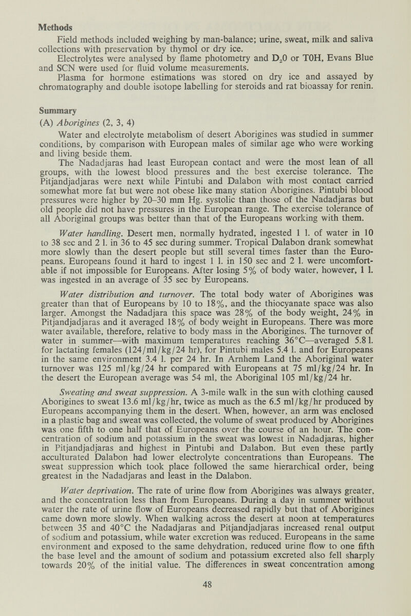 Methods Field methods included weighing by man-balance; urine, sweat, milk and saliva collections with preservation by thymol or dry ice. Electrolytes were analysed by flame photometry and DjO or TOH, Evans Blue and SCN were used for fluid volume measurements. Plasma for hormone estimations was stored on dry ice and assayed by chromatography and double isotope labelling for steroids and rat bioassay for renin. Summary (A) Aborigines (2, 3, 4) Water and electrolyte metabolism of desert Aborigines was studied in summer conditions, by comparison with European males of similar age who were working and living beside them. The Nadadjaras had least European contact and were the most lean of all groups, with the lowest blood pressures and the best exercise tolerance. The Pitjandjadjaras were next while Pintubi and Dalabon with most contact carried somewhat more fat but were not obese like many station Aborigines. Pintubi blood pressures were higher by 20-30 mm Hg. systolic than those of the Nadadjaras but old people did not have pressures in the European range. The exercise tolerance of all Aboriginal groups was better than that of the Europeans working with them. Water handling. Desert men, normally hydrated, ingested 1 1. of water in 10 to 38 sec and 2 1. in 36 to 45 sec during summer. Tropical Dalabon drank somewhat more slowly than the desert people but still several times faster than the Euro¬ peans. Europeans found it hard to ingest 1 1. in 150 sec and 2 1. were uncomfort¬ able if not impossible for Europeans. After losing 5 % of body water, however, 1 1. was ingested in an average of 35 sec by Europeans. Water distribution and turnover. The total body water of Aborigines was greater than that of Europeans by 10 to 18%, and the thiocyanate space was also larger. Amongst the Nadadjara this space was 28% of the body weight, 24% in Pitjandjadjaras and it averaged 18% of body weight in Europeans. There was more water available, therefore, relative to body mass in the Aborigines. The turnover of water in summer—with maximum temperatures reaching 36°C—averaged 5.81. for lactating females (124/ml/kg/24 hr), for Pintubi males 5.4 1. and for Europeans in the same environment 3.4 1. per 24 hr. In Amhem Land the Aboriginal water turnover was 125 ml/kg/24 hr compared with Europeans at 75 ml/kg/24 hr. In the desert the European average was 54 ml, the Aboriginal 105 ml/kg/24 hr. Sweating and sweat suppression. A 3-mile walk in the sun with clothing caused Aborigines to sweat 13.6 ml/kg/hr, twice as much as the 6.5 ml/kg/hr produced by Europeans accompanying them in the desert. When, however, an arm was enclosed in a plastic bag and sweat was collected, the volume of sweat produced by Aborigines was one fifth to one half that of Europeans over the course of an hour. The con¬ centration of sodium and potassium in the sweat was lowest in Nadadjaras, higher in Pitjandjadjaras and highest in Pintubi and Dalabon. But even these partly acculturated Dalabon had lower electrolyte concentrations than Europeans. The sweat suppression which took place followed the same hierarchical order, being greatest in the Nadadjaras and least in the Dalabon. Water deprivation. The rate of urine flow from Aborigines was always greater, and the concentration less than from Europeans. During a day in summer without water the rate of urine flow of Europeans decreased rapidly but that of Aborigines came down more slowly. When walking across the desert at noon at temperatures between 35 and 40°C the Nadadjaras and Pitjandjadjaras increased renal output of sodium and potassium, while water excretion was reduced. Europeans in the same environment and exposed to the same dehydration, reduced urine flow to one fifth the base level and the amount of sodium and potassium excreted also fell sharply towards 20% of the initial value. The differences in sweat concentration among 48