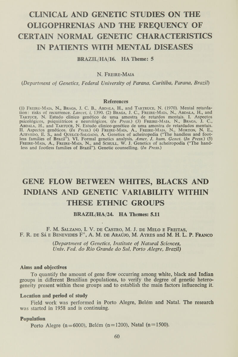 CLINICAL AND GENETIC STUDIES ON THE OLIGOPHRENIAS AND THE FREQUENCY OF CERTAIN NORMAL GENETIC CHARACTERISTICS IN PATIENTS WITH MENTAL DISEASES BRAZIL/HA/16. HA Theme: 5 N. Freire-Maia {Department of Genetics, Federal University of Parana, Curitiba, Parana, Brazil) References (1) Freire-Maia, N., Braga, J. C. В., Abdala, H., and Tartruce, N. (1970). Mental retarda¬ tion: risks of recurrence. Lancet, i, 1390. (2) Braga, J. C., Freire-Maia, N., Abdala, H., and Tartuce, N. Estudo clinico genético de urna amostra de retardos mentais. I. Aspectos psicológicos, psiquiátricos e neurológicos. {In Press.) (3) Freire-Maia, N., Braga, J. C., Abdala, H., and Tartuce, N. Estudo clinico-genètico de urna amostra de retardados mentais. II. Aspectos genéticos. (In Press.) (4) Freire-Maia, A., Freire-Maia, N., Morton, N. E., Azevedo, E. S., and Quelce-Salgado, A. Genetics of acheiropedia (The handless and foot¬ less families of Brazil). VI. Formal genetics analysis. Amer. J. hum. Genet. {In Press.) (5) Freire-Mau, a., Freire-Maia, N., and Schlill, W. J. Genetics of acheiropodia (The hand- less and footless families of Brazil). Genetic counselling. {In Press.) GENE FLOW BETWEEN WHITES, BLACKS AND INDIANS AND GENETIC VARIABILITY WITHIN THESE ETHNIC GROUPS BRAZIL/HA/24. HA Themes: 5.11 F. M. Salzano, I. V. de Castro, M. J. de Melo e Freitas, F. R. de SÁ e Benevides F a. m. de Ara wo, m. Ayres and m. H. L. P. Franco {Department of Genetics, Institute of Natural Sciences, Univ. Fed. do Rio Grande do Sul, Porto Alegre, Brazil) Aims and objectives To quantify the amount of gene flow occurring among wHte, black and Indian groups in different Brazilian populations, to verify the degree of genetic hetero¬ geneity present within these groups and to establish the main factors influencing it. Location and period of study Field work was performed in Porto Alegre, Belém and Natal. The research was started in 1958 and is continuing. Population Porto Alegre (n=6000), Belém (n=1200). Natal (n=1500). 60