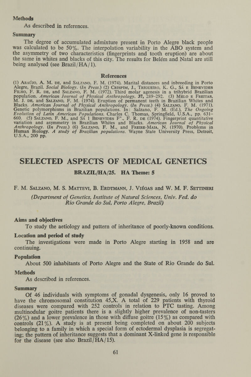 Methods As described in references. Summary The degree of accumulated admixture present in Porto Alegre black people was calculated to be 50%. The interpolation variability in the ABO system and the asymmetry of two characteristics (fingerprints and tooth eruption) are about the same in whites and blacks of this city. The results for Belém and Natal are stül being analysed (see Brazil / HA/1). References (1) Araújo, a. M. de, and Salzano, F. M. (1974). Marital distances and inbreeding in Porto Alegre, Brazil. Social Biology. (In Press.) (2) Crispim, J., Trigueiro, K. G., SÁ e Benevides Filho, F. R. de, and Salzano, F. M. (1972). Third molar agenesis in a trihybrid Brazilian population. American Journal of Physical Anthropology. 37, 289-292. (3) Melo e Freitas, M. J. de, and Salzano, F. M. (1974). Eruption of permanent teeth in Brazilian Whites and Blacks. American Journal of Physical Anthropology. {In Press.) (4) Salzano, F. M. (1971). Genetic polymorphisms in Brazilian populations. In : Salzano, F. M. (Ed.), The Ongoing Evolution of Latin American Populations. Charles C. Thomas, Springfield, U.S.A., pp. 631- 660. (5) Salzano, F. M., and Sa 1 Benevides F°., F. R. de (1974). Fingerprint quantitative variation and asymmetry in Brazilian Whites and Blacks. American Journal of Physical Anthropology. {In Press.) (6) Salzano, F. M., and Freire-Mal\, N. (1970). Problems in Human Biology. A study of Brazilian populations. Wayne State University Press, Detroit, U.S.A., 200 pp. SELECTED ASPECTS OF MEDICAL GENETICS BRAZIL/HA/25. HA Theme: S F. M. Salzano, M. S. Mattevi, В. Erdtmann, J. Viégas and W. M. F. Settineri (Department of Genetics, Institute of Natural Sciences, Univ. Fed. do Rio Grande do Sul, Porto Alegre, Brazil) Aims and objectives To study the aetiology and pattern of inheritance of poorly-known conditions. Location and period of study The investigations were made in Porto Alegre starting in 1958 and are continuing. Population About 500 inhabitants of Porto Alegre and the State of Rio Grande do Sul. Methods As described in references. Summary Of 46 individuals with symptoms of gonadal dysgenesis, only 16 proved to have the chromosomal constitution 45Д. A total of 229 patients with thyroid diseases were compared with 252 controls in relation to PTC tasting. Among multinodular goitre patients there is a slightly higher prevalence of non-tasters (26%) and a lower prevalence in those with diffuse goitre (15%) as compared with controls (21%). A study is at present being completed on about 200 subjects belonging to a family in which a special form of ectodermal dysplasia is segregat¬ ing; the pattern of inheritance suggests that a dominant X-linked gene is responsible for the disease (see also Brazil/НА/15). 61