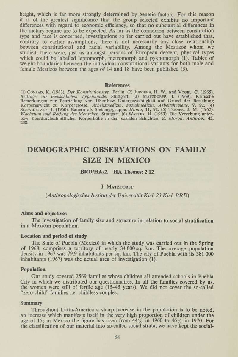 height, which is far more strongly determined by genetic factors. For this reason it is of the greatest significance that the group selected exhibits no important differences with regard to economic efficiency, so that no substantial differences in the dietary regime are to be expected. As far as the connexion between constitution type and race is concerned, investigations so far carried out have established that, contrary to earlier assumptions, there is not necessarily any close relationship between constitutional and racial variability. Among the Mestizos whom we studied, there were, just as amongst persons of European descent, physical types which could be labelled leptomorph, metromorph and pyknomorph (1). Tables of weight-boundaries between the individual constitutional variants for both male and female Mestizos between the ages of 14 and 18 have been published (3). References (1) Conrad, K. (1963). Der Konstitutionstyp. Berlin. (2) Jürgens, H. W., and Vogel, С. (1965). Beiträge zur menschlichen Typenkunde. Stuttgart. (3) Matzdorff, I. (1969). Kritische Bemerkungen zur Beurteilung von Über-bzw Untergewichtigkeit auf Grund der Beziehung Korpergewicht zu Korpergrösse. Arbeitsmedizin, Sozialmedizin, Arbeitshygiene, 7, 92. (4) ScHwroETZKY, I. (1960). Bauern als Siebungsgruppe. Homo, 11, 92. (5) Tanner, J. M. (1962). Wachstum und Reifung des Menschen. Stuttgart. (6) Walter, H. (1953). Die Vererbung unter- bzw. überdurchschnittlicher Körperhöhe in den sozialen Schichten. Z. Morph. Anthrop., 45, 238. DEMOGRAPHIC OBSERVATIONS ON FAMILY SIZE IN MEXICO BRD/HA/2. HA Themes: 2.12 I. Matzdorff {Anthropologisches Institut der Universität Kiel, 23 Kiel, BRD) Aims and objectives The investigation of family size and structure in relation to social stratification in a Mexican population. Location and period of study The State of Puebla (Mexico) in which the study was carried out in the Spring of 1968, comprises a territory of nearly 34 000sq. km. The average population density in 1967 was 79.9 inhabitants per sq. km. The city of Puebla with its 381 ООО inhabitants (1967) was the actual area of investigation (1). Population Our study covered 2569 families whose children all attended schools in Puebla City in which we distributed our questionnaires. In all the families covered by us, the women were still of fertile age (15-45 years). We did not cover the so-called zero-child families i.e. childless couples. Summary Throughout Latin-America a sharp increase in the population is to be noted, an increase which manifests itself in the very high proportion of children under the age of 15; in Mexico the figure has risen from 44% in 1960 to 46% in 1970. For the classification of our material into so-called social strata, we have kept the social- 64