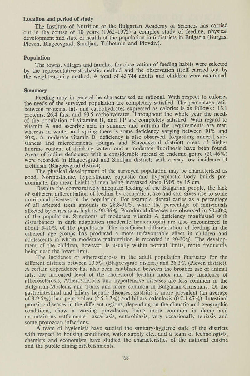 Location and period of study The Institute of Nutrition of the Bulgarian Academy of Sciences has carried out in the course of 10 years (1962-1972) a complex study of feeding, physical development and state of health of the population in 6 districts in Bulgaria (Burgas, Pleven, Blagoevgrad, Smoljan, Tolbounin and Plovdiv). Population The towns, villages and famihes for observation of feeding habits were selected by the representative-stochastic method and the observation itself carried out by the weight-enquiry method. A total of 43 744 adults and children were examined. Summary Feeding may in general be characterised as rational. With respect to calories the needs of the surveyed population are completely satisfied. The percentage ratio between proteins, fats and carbohydrates expressed as calories is as follows: 13.1 proteins, 26.4 fats, and 60.5 carbohydrates. Throughout the whole year the needs of the population of vitamins B^ and PP are completely satisfied. With regard to vitamin A and ascorbic acid in summer and autumn the requirements are met, whereas in winter and spring there is some deficiency varying between 30% and 60%. A moderate vitamin deficiency is also observed. Regarding mineral sub¬ stances and microelements (Burgas and Blagoevgrad district) areas of higher fluorine content of drinking waters and a moderate fluorinosis have been found. Areas of iodine deficiency with a considerable spread of endemic goitre (20-46%) were recorded in Blagoevgrad and Smoljan districts with a very low incidence of cretinism (Blagoevgrad district). The physical development of the surveyed population may be characterised as good. Normosthenic, hypersthenic, euplastic and hyperplastic body builds pre¬ dominate, the mean height of men being increased since 1905 by 15 cm. Despite the comparatively adequate feeding of the Bulgarian people, the lack of sufficient differentiation of feeding by occupation, age and sex, gives rise to some nutritional diseases in the population. For example, dental caries as a percentage of all affected teeth amounts to 28.8-31%, while the percentage of individuals affected by caries is as high as 90-96%. Parodontal diseases are observed in 50-60% of the population. Symptoms of moderate vitamin A deficiency manifested with disturbances in dark adaptation (moderate hemeralopia) are also encountered in about 5-10% of the population. The insufficient differentiation of feeding in the different age groups has produced a more unfavourable effect in children and adolescents in whom moderate malnutrition is recorded in 20-30%. The develop¬ ment of the children, however, is usually within normal limits, more frequently being near the lower limit. The incidence of atherosclerosis in the adult population fluctuates for the different districts between 10.5% (Blagoevgrad district) and 26.2% (Pleven district). A certain dependence has also been established between the broader use of animal fats, the increased level of the cholesterol : lecithin index and the incidence of atherosclerosis. Atherosclerosis and hypertensive diseases are less common in the Bulgarian-Moslems and Turks and more common in Bulgarian-Christians. Of the gastrointestinal and biliary hepatic diseases, gastritis is more prevalent (an average of 3-9.5%) than peptic ulcer (2.5-3.7%) and biliaty calculosis (0.7-1.47%). Intestinal parasitic diseases in the different regions, depending on the climatic and geographic conditions, show a varying prevalence, being more common in damp and mountainous settlements: ascariasis, enterobiasis, very occasionally teniasis and some protozoan infections. A team of hygienists have studied the sanitary-hygienic state of the districts with respect to housing conditions, water supply etc., and a team of technologists, chemists and economists have studied the characteristics of the national cuisine and the public dining establishments. 68