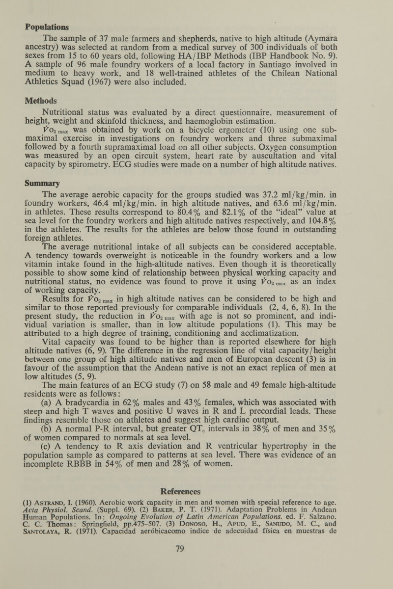 Populations The sample of 37 male farmers and shepherds, native to high altitude (Aymara ancestry) was selected at random from a medical survey of 300 individuals of both sexes from 15 to 60 years old, following HA/IBP Methods (IBP Handbook No. 9). A sample of 96 male foundry workers of a local factory in Santiago involved in medium to heavy work, and 18 well-trained athletes of the Chilean National Athletics Squad (1967) were also included. Methods Nutritional status was evaluated by a direct questionnaire, measurement of height, weight and skinfold thickness, and haemoglobin estimation. V09. ШЯЛГ was obtained by work on a bicycle ergometer (10) using one sub- maximal exercise in investigations on foundry workers and three submaximal followed by a fourth supramaximal load on all other subjects. Oxygen consumption was measured by an open circuit system, heart rate by auscultation and vital capacity by spirometry. ECG studies were made on a number of high altitude natives. Summary The average aerobic capacity for the groups studied was 37.2 ml/kg/min. in foundry workers, 46.4 ml/kg/min. in high altitude natives, and 63.6 ml/kg/min. in athletes. These results correspond to 80.4% and 82.1% of the ideal value at sea level for the foundry workers and high altitude natives respectively, and 104.8% in the athletes. The results for the athletes are below those found in outstanding foreign athletes. The average nutritional intake of all subjects can be considered acceptable. A tendency towards overweight is noticeable in the foundry workers and a low vitamin intake found in the high-altitude natives. Even though it is theoretically possible to show some kind of relationship between physical working capacity and nutritional status, no evidence was found to prove it using ГОгшах as an index of working capacity. Results for V02 max in high altitude natives can be considered to be high and similar to those reported previously for comparable individuals (2, 4, 6, 8). In the present study, the reduction in КОгшах with age is not so prominent, and indi¬ vidual variation is smaller, than in low altitude populations (1). This may be attributed to a high degree of training, conditioning and acclimatization. Vital capacity was found to be higher than is reported elsewhere for high altitude natives (6, 9). The difference in the regression line of vital capacity/height between one group of high altitude natives and men of European descent (3) is in favour of the assumption that the Andean native is not an exact replica of men at low altitudes (5, 9). The main features of an ECG study (7) on 58 male and 49 female high-altitude residents were as follows : (a) A bradycardia in 62% males and 43% females, which was associated with steep and high T waves and positive U waves in R and L precordial leads. These findings resemble those on athletes and suggest high cardiac output. (b) A normal P-R interval, but greater QTc intervals in 38% of men and 35% of women compared to normals at sea level. (c) A tendency to R axis deviation and R ventricular hypertrophy in the population sample as compared to patterns at sea level. There was evidence of an incomplete RBBB in 54% of men and 28% of women. References (1) Astrano, I. (I960). Aerobic work capacity in men and women with special reference to age. Acta Physiol. Scand. (Suppl. 69). (2) Baker, P. T. (1971). Adaptation Problems in Andean Human Populations. In: Ongoing Evolution of Latin American Populations, ed. F. Salzano. С. С. Thomas : Springfield, рр.475-507. (3) Donoso, H., Apud, E., Sañudo, M. С., and Santola ya, R. (1971). Capacidad aeróbicacomo indice de adecuidad física en muestras de 79
